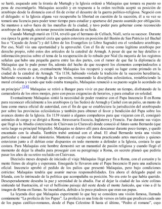 se hartó, asqueado ante la tiranía de Murtagh y la Iglesia ordenó a Malaquías que tomara su puesto so
pena de excomulgarlo. Malaquías accedió y en respuesta a la orden recibida aceptó su posición de
arzobispo desde la distancia con el fin de evitar el desastre de la guerra político-religiosa. Negoció con
el delegado: si la Iglesia alguna vez recuperaba la libertad en cuestión de la sucesión, él a su vez se
tomará una licencia para poder tener tiempo para estudiar y apartarse del puesto asumido por obligación.
Se mantuvo a salvo fuera de las murallas de la ciudad, y tuvo poder para gobernar como reconocido
arzobispo de Armagh, sin tomar posesión inmediata de su Sede.
Cuando Murtagh murió en 1134, reveló que el hermano de Cellach, Niall, sería su sucesor. Durante
esa época la gente en general creía que quien estuviera en posición del Bastón de San Patricio (el Bachal
Isu o “Cayado de Jesús”) y del Libro de los Evangelios (o Libro Sagrado) era el verdadero arzobispo.
Por eso, Niall vio una oportunidad y la aprovechó. Con el fin de verse como legítimo arzobispo por
derecho propio, robó estos dos artículos de la catedral de Armagh. A pesar de que no hay detalles o
información precisa sobre el tema de la recuperación de lo robado por Nial (la mayoría de los registros
señalan que hubo una pequeña guerra entre las dos partes, con el rumor de que fue la diplomacia de
Malaquías que le pudo poner fin, además del hecho de que recuperó los elementos comprándoselos a
Niall), lo cierto es que, eventualmente Malaquías los recuperó y ocupó su lugar como primado en la
ciudad de la catedral de Armagh. “En 1138, habiendo violado la tradición de la sucesión hereditaria,
habiendo rescatado a Armagh de la opresión, restaurando la disciplina eclesiástica, restableciendo la
moral cristiana y viendo que todo estaba tranquilo, Malaquías renunció a su puesto según lo acordado en
un principio”.
[14]
Malaquías se retiró a Bangor para vivir en paz durante un tiempo, disfrutando de la
camaradería de los otros monjes, pero con pocas exigencias de horarios, y para estudiar en soledad.
Eventualmente Malaquías sintió la necesidad de poder reunirse con el Papa Inocencio II en Roma
para reconocer oficialmente a los arzobispos (y las Sedes) de Armagh y Cashel con un palio, un manto de
lana como marca oficial de autoridad, con el fin de que se estableciera la jurisdicción del arzobispado
por sobre las provincias eclesiásticas y también para obtener el favor y bendición del Papa sobre los
avances dentro de la Iglesia. En 1139 reunió a algunos compañeros para que viajaran con él, consiguió
animales de carga y se dirigió a Roma. Atravesaría Escocia, Inglaterra y Francia. Fue durante sus viajes
que llegó a la Abadía cisterciense de Clairvaux (o Claraval) donde conoció al futuro santo Bernardo (que
sería luego su principal biógrafo). Malaquías se detuvo allí para descansar durante poco tiempo, y quedó
encantado con la abadía. También trabó amistad con el abad. El abad Bernardo tenía una visión
particular e inusual del ministerio. Mantenía el cuerpo en forma practicando artes marciales y quienes
estuvieran junto a él debían estar dispuestos en todo momento a defender a la Iglesia, costara lo que
costara. Para Malaquías este hombre demostró ser un manantial de pasión religiosa y cuando llegó el
momento de dejar la abadía para proseguir con su peregrinaje a Roma, en secreto planeó que pediría
pasar los años de su retiro recluido en Clairvaux.
Dieciséis meses después de iniciado el viaje Malaquías llegó por fin a Roma, con el corazón y la
mente llenos de alegría y esperanza. Enseguida le llevaron ante el Papa Inocencio II para una audiencia
oficial. Inocencio aprobó el pedido de los palios que presentó Malaquías, pero bajo condiciones
estrictas: Malaquías tendría que asumir nuevas responsabilidades. Era ahora el delegado papal en
Irlanda, con lo intrincado de la política que acompañaba su posición. No era esto lo que había querido.
Desesperadamente deseaba la paz y serenidad de la abadía. Fue al dejar la ciudad de las siete colinas
sintiendo tal frustración, al ver el bellísimo paisaje del oeste desde el monte Janículo, que vino a él la
imagen de Roma en llamas. Se incendiaría, debido a lo poco piadosos que eran sus papas.
La leyenda dice que Malaquías experimentó lo que hoy se considera una visión famosa, llamada
comúnmente “La profecía de los Papas”. La profecía es una lista de versos en latín que predicen cada uno
de los papas católico-romanos, desde el Papa Celestino II hasta el último, “Pedro el romano”, cuyo
 