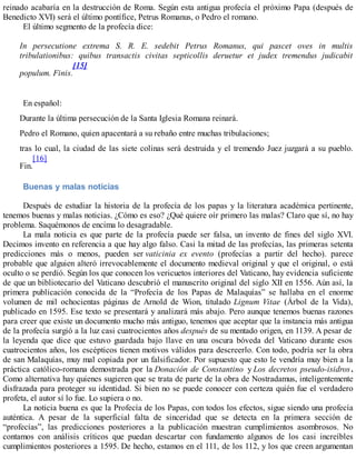 reinado acabaría en la destrucción de Roma. Según esta antigua profecía el próximo Papa (después de
Benedicto XVI) será el último pontífice, Petrus Romanus, o Pedro el romano.
El último segmento de la profecía dice:
In persecutione extrema S. R. E. sedebit Petrus Romanus, qui pascet oves in multis
tribulationibus: quibus transactis civitas septicollis deruetur et judex tremendus judicabit
populum. Finis.
[15]
En español:
Durante la última persecución de la Santa Iglesia Romana reinará.
Pedro el Romano, quien apacentará a su rebaño entre muchas tribulaciones;
tras lo cual, la ciudad de las siete colinas será destruida y el tremendo Juez juzgará a su pueblo.
Fin.
[16]
Buenas y malas noticias
Después de estudiar la historia de la profecía de los papas y la literatura académica pertinente,
tenemos buenas y malas noticias. ¿Cómo es eso? ¿Qué quiere oír primero las malas? Claro que sí, no hay
problema. Saquémonos de encima lo desagradable.
La mala noticia es que parte de la profecía puede ser falsa, un invento de fines del siglo XVI.
Decimos invento en referencia a que hay algo falso. Casi la mitad de las profecías, las primeras setenta
predicciones más o menos, pueden ser vaticinia ex evento (profecías a partir del hecho). parece
probable que alguien alteró irrevocablemente el documento medieval original y que el original, o está
oculto o se perdió. Según los que conocen los vericuetos interiores del Vaticano, hay evidencia suficiente
de que un bibliotecario del Vaticano descubrió el manuscrito original del siglo XII en 1556. Aún así, la
primera publicación conocida de la “Profecía de los Papas de Malaquías” se hallaba en el enorme
volumen de mil ochocientas páginas de Arnold de Wion, titulado Lignum Vitae (Árbol de la Vida),
publicado en 1595. Ese texto se presentará y analizará más abajo. Pero aunque tenemos buenas razones
para creer que existe un documento mucho más antiguo, tenemos que aceptar que la instancia más antigua
de la profecía surgió a la luz casi cuatrocientos años después de su mentado origen, en 1139. A pesar de
la leyenda que dice que estuvo guardada bajo llave en una oscura bóveda del Vaticano durante esos
cuatrocientos años, los escépticos tienen motivos válidos para descreerlo. Con todo, podría ser la obra
de san Malaquías, muy mal copiada por un falsificador. Por supuesto que esto le vendría muy bien a la
práctica católico-romana demostrada por la Donación de Constantino y Los decretos pseudo-isidros.
Como alternativa hay quienes sugieren que se trata de parte de la obra de Nostradamus, inteligentemente
disfrazada para proteger su identidad. Si bien no se puede conocer con certeza quién fue el verdadero
profeta, el autor sí lo fue. Lo supiera o no.
La noticia buena es que la Profecía de los Papas, con todos los efectos, sigue siendo una profecía
auténtica. A pesar de la superficial falta de sinceridad que se detecta en la primera sección de
“profecías”, las predicciones posteriores a la publicación muestran cumplimientos asombrosos. No
contamos con análisis críticos que puedan descartar con fundamento algunos de los casi increíbles
cumplimientos posteriores a 1595. De hecho, estamos en el 111, de los 112, y los que creen argumentan
 