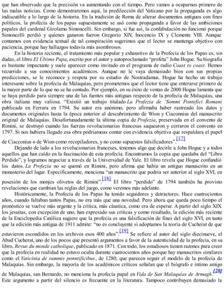 que han observado que la precisión va aumentando con el tiempo. Pero vamos a ocuparnos primero de
las malas noticias. Como demostraremos aquí, la predilección del Vaticano por la propaganda es algo
indiscutible a lo largo de la historia. En la tradición de Roma de alterar documentos antiguos con fines
políticos, la profecía de los papas supuestamente se usó como propaganda a favor de las ambiciones
papales del cardenal Girolamo Simoncelli. Sin embargo, si fue así, la confabulación no funcionó porque
Simoncelli perdió y quienes ganaron fueron Gregorio XIV, Inocencio IX y Clemente VIII. Aunque
contamos con evidencia textual de tal conspiración sugerimos que el lector se mantenga objetivo con
paciencia, porque hay hallazgos todavía más asombrosos.
En la historia reciente, el tratamiento más popular y exhaustivo de la Profecía de los Papas es, sin
dudas, el libro El Último Papa, escrito por el autor y autoproclamado “profeta” John Hogue. Su biografía
es bastante impactante y suele aparecer como invitado en el programa de radio Coast to coast. Hemos
recurrido a sus conocimientos académicos. Aunque no le vaya demasiado bien con sus propias
predicciones, se le reconoce y respeta por su estudio de Nostradamus. Hogue ha hecho un trabajo
interesante sobre la profecía de Malaquías, pero prometemos que el lector tiene que enterarse primero de
la mayor parte de lo que no se ha contado. Por ejemplo, en su éxito de ventas de 2000 Hogue lamenta que
se haya perdido para siempre una de las fuentes más antiguas respecto de la profecía de Malaquías, una
obra italiana muy valiosa. “Existió un trabajo titulado La Profezia de ‘Sommi Pontefici Romani
publicada en Ferrara en 1794. Su autor era anónimo, pero afirmaba haber rastreado los datos y
documentos originales hasta la época anterior al descubrimiento de Wion y Ciaconnius del manuscrito
original de Malaquías. Desafortunadamente la última copia de Profezia, preservada en el convento de
Rimini, se destruyó cuando las fuerzas revolucionarias francesas saquearon y cerraron el convento en
1797. Si nos hubiera llegado esa obra podriamoas contar con evidencia objetiva que respaldara el papel
de Ciacconius o de Wion como recopiladores, y no como supuestos falsificadores”.
[17]
Dejando de lado a los revolucionarios franceses, tenemos algo que decirle a John Hogue y a todos
aquellos que han caído en la fascinación de esta profecía. Encontramos la copia que quedaba del “Libro
Perdido”, y logramos negociar a través de la Universidad de Yale. El libro revela que Hogue confundió
los datos. La Profezia no se quemó en Rimini, pero afirma que había un antiguo manuscrito en un
monasterio del lugar. Específicamente, menciona “un manuscrito que podría ser anterior al siglo XVI, en
posesión de los monjes olivetos de Rimini”.
[18]
El libro “perdido” de 1794 también ha provisto
revelaciones que cambian las reglas del juego, como veremos más adelante.
Históricamente, la Profecía de los Papas ha tenido seguidores y detractores. Hace cuatrocientos
años, cuando faltaban tantos Papas, no era más que una novedad. Pero ahora que queda poco tiempo el
pronóstico se vuelve más urgente y la crítica, más cáustica, como era de esperar. A partir del siglo XIX
los jesuitas, con excepción de uno, han expresado sus críticas y como resultado, la edición más reciente
de la Enciclopedia Católica sugiere que la profecía es una falsificación de fines del siglo XVI, en tanto
que la edición más antigua de 1911 admite: “no es concluyente si adoptamos la teoría de Cucherat de que
estuvieron escondidos en los archivos esos 400 años”.
[19]
Se refiere al autor del siglo diecinueve, el
Abad Cucherat, uno de los pocos que presentó argumentos a favor de la autenticidad de la profecía, en su
libro, Revue du monde catholique, publicado en 1871. Con todo, los estudiosos tienen razones para creer
que la profecía en realidad no estuvo oculta durante cuatrocientos años porque hay manuscritos similares
como el Vaticinia de summis ponntificibus, de 1280, que parecen seguir el modelo de la profecía de
Malaquías. Sin embargo, la mayoría de los académicos críticos señalan que el biógrafo e íntimo amigo
de Malaquías, san Bernardo, no menciona la profecía papal en Vida de San Malaquías de Armagh.
[20]
Este argumento a partir del silencio es frecuente en la literatura. Tampoco contribuyen demasiado la
 