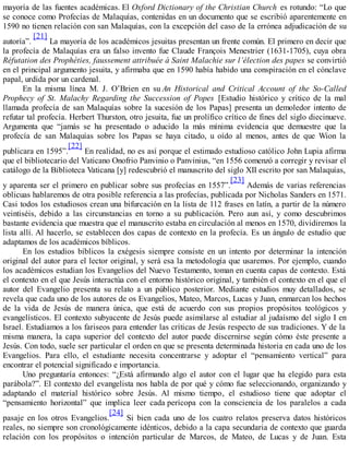 mayoría de las fuentes académicas. El Oxford Dictionary of the Christian Church es rotundo: “Lo que
se conoce como Profecías de Malaquías, contenidas en un documento que se escribió aparentemente en
1590 no tienen relación con san Malaquías, con la excepción del caso de la errónea adjudicación de su
autoría”.
[21]
La mayoría de los académicos jesuitas presentan un frente común. El primero en decir que
la profecía de Malaquías era un falso invento fue Claude François Menestrier (1631-1705), cuya obra
Réfutation des Prophéties, faussement attribuée à Saint Malachie sur l’élection des papes se convirtió
en el principal argumento jesuita, y afirmaba que en 1590 había habido una conspiración en el cónclave
papal, urdida por un cardenal.
En la misma línea M. J. O’Brien en su An Historical and Critical Account of the So-Called
Prophecy of St. Malachy Regarding the Succession of Popes [Estudio histórico y crítico de la mal
llamada profecía de san Malaquías sobre la sucesión de los Papas] presenta un demoledor intento de
refutar tal profecía. Herbert Thurston, otro jesuita, fue un prolífico crítico de fines del siglo diecinueve.
Argumenta que “jamás se ha presentado o aducido la más mínima evidencia que demuestre que la
profecía de san Malaquías sobre los Papas se haya citado, u oído al menos, antes de que Wion la
publicara en 1595”.
[22]
En realidad, no es así porque el estimado estudioso católico John Lupia afirma
que el bibliotecario del Vaticano Onofrio Panvinio o Panvinius, “en 1556 comenzó a corregir y revisar el
catálogo de la Biblioteca Vaticana [y] redescubrió el manuscrito del siglo XII escrito por san Malaquías,
y aparenta ser el primero en publicar sobre sus profecías en 1557”.
[23]
Además de varias referencias
oblicuas hablaremos de otra posible referencia a las profecías, publicada por Nicholas Sanders en 1571.
Casi todos los estudiosos crean una bifurcación en la lista de 112 frases en latín, a partir de la número
veintiséis, debido a las circunstancias en torno a su publicación. Pero aun así, y como descubrimos
bastante evidencia que muestra que el manuscrito estaba en circulación al menos en 1570, dividiremos la
lista allí. Al hacerlo, se establecen dos capas de contexto en la profecía. Es un ángulo de estudio que
adaptamos de los académicos bíblicos.
En los estudios bíblicos la exégesis siempre consiste en un intento por determinar la intención
original del autor para el lector original, y será esa la metodología que usaremos. Por ejemplo, cuando
los académicos estudian los Evangelios del Nuevo Testamento, toman en cuenta capas de contexto. Está
el contexto en el que Jesús interactúa con el entorno histórico original, y también el contexto en el que el
autor del Evangelio presenta su relato a un público posterior. Mediante estudios muy detallados, se
revela que cada uno de los autores de os Evangelios, Mateo, Marcos, Lucas y Juan, enmarcan los hechos
de la vida de Jesús de manera única, que está de acuerdo con sus propios propósitos teológicos y
evangelísticos. El contexto subyacente de Jesús puede asimilarse al estudiar al judaísmo del siglo I en
Israel. Estudiamos a los fariseos para entender las críticas de Jesús respecto de sus tradiciones. Y de la
misma manera, la capa superior del contexto del autor puede discernirse según cómo éste presente a
Jesús. Con todo, suele ser particular el orden en que se presenta determinada historia en cada uno de los
Evangelios. Para ello, el estudiante necesita concentrarse y adoptar el “pensamiento vertical” para
encontrar el potencial significado e importancia.
Uno preguntaría entonces: “¿Está afirmando algo el autor con el lugar que ha elegido para esta
parábola?”. El contexto del evangelista nos habla de por qué y cómo fue seleccionando, organizando y
adaptando el material histórico sobre Jesús. Al mismo tiempo, el estudioso tiene que adoptar el
“pensamiento horizontal” que implica leer cada perícopa con la consciencia de los paralelos a cada
pasaje en los otros Evangelios.
[24]
Si bien cada uno de los cuatro relatos preserva datos históricos
reales, no siempre son cronológicamente idénticos, debido a la capa secundaria de contexto que guarda
relación con los propósitos o intención particular de Marcos, de Mateo, de Lucas y de Juan. Esta
 