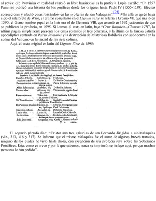al revés: que Panvinius en realidad cambió su libro basándose en la profecía. Lupia escribe: “En 1557
Panvinio publicó una historia de los ponífices desde los orígenes hasta Paulo IV (1555-1559). Efectuó
correcciones y añadió cosas, basándose en las profecías de san Malaquías”.
[29]
Más allá de quién haya
sido el intérprete de Wion, el último comentario en el Lignum Vitae se refería a Urbano VII, que murió en
1590, el último nombre papal en la lista era el de Clemente VIII, que asumió en 1592 justo antes de que
se publicara la profecía, en 1595. Si leemos el texto en latín, bajo “Crux Romulea…Clemens VIII”, la
última página simplemente presenta los lemas restantes en tres columnas, y la última es la famosa estrofa
apocalíptica centrada en Petrus Romanus y la destrucción de Misteriosa Babilonia con sede central en la
colina del Vaticano en la ciudad de las siete colinas.
Aquí, el texto original en latín del Lignum Vitae de 1595:
El segundo párrafo dice: “Existen aún tres epístolas de san Bernardo dirigidas a san Malaquías
(viz., 313, 316 y 317). Se informa que el mismo Malaquías fue el autor de algunos breves tratados,
ninguno de los cuales he visto hasta ahora, con excepción de una profecía suya sobre los Soberanos
Pontífices. Esta, como es breve y por lo que sabemos, nunca se imprimió, se incluye aquí, porque muchas
personas lo han pedido”.
 