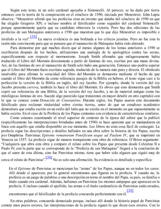 Según este texto, ni un solo cardenal apoyaba a Simoncelli. Al parecer, se ha dado por tierra
entonces con la teoría de la conspiración en el cónclave de 1590, iniciada por Menestrier. John Lupia
observa: “Menestrier afirmó que las profecías eran un invento que databa del cónclave de 1590 en que
fue elegido Gregorio XIV, e incluso nombra al falsificador como seguidor del cardenal Simoncelli
porque aparentemente quería que su candidato obtuviera la victoria. Pero hay dos ediciones de las
profecías de san Malaquías anteriores a 1590 que muestran que lo que dijo Menestrier es imposible e
inválido a la vez”.
[33]
La nueva evidencia es una bofetada a los críticos jesuitas. Pero no fue esta la
razón más convincente para que se pensara que el manuscrito de Malaquías había sido alterado.
Para demostrar por qué muchos dicen que al menos algunos de los lemas anteriores a 1590 se
escribieron después de los hechos, utilizaremos una analogía de la apologética contra las sectas,
específicamente con respecto al mormonismo. Joseph Smith afirmaba que milagrosamente había
traducido el Libro del Mormón directamente a partir de láminas de oro, escritas por una mano divina.
Así, de las láminas de oro al manuscrito de Smith solo hubo una generación. Entonces uno podría esperar
que el Libro del Mormón fuera escritura sagrada, traducida de la manera más pura y directa. El obstáculo
insalvable para afirmar la veracidad del libro del Mormón se demuestra mediante el hecho de que
cuando el libro del Mormón da como referencia pasajes de la Biblia en hebreo, el texto sigue casi a la
perfección la versión de la Biblia en inglés, del rey Jacobo. Por ejemplo, donde la versión del rey
Jacobo presenta cursiva, también lo hace el libro del Mormón. Es obvio que esto demuestra que Smith
copió sus referencias de una Biblia, de la versión del rey Jacobo, y no de material antiguo como las
mitológicas láminas de oro. Sucede algo parecido (que trataremos en mayor detalle en otro capítulo) con
lo que se conoce como Donación de Constantino. Durante siglos, los Papas usaron este documento
falsificado para reclamar titularidad sobre ciertas tierras, antes de que un estudioso académico
demostrara que estaba escrito en un estilo del latín que no existía en el momento en que supuestamente se
había escrito. En el caso de la Profecía de los Papas contamos con evidencia de características similares.
Como estamos examinando el nivel superior de contexto de la época del editor que la publicó
(específicamente las interpretaciones brindadas antes de 1590) se hace aparente que se manipularon en
línea con aquello que estaba disponible en ese momento. Los libros no eran cosa fácil de conseguir. La
profecía sigue las descripciones y detalles hallados en una obra sobre la historia de los Papas, escrita
por Onuphrius Panvinius: Epitome romanorum Pontificum usque ad Paulum IV, que se imprimió en
Venecia en 1557. La profecía sigue de manera transparente esta obra de referencia. O’Brien argumentó:
“Cualquiera que abra esta obra y compare el relato sobre los Papas que presenta desde Celestino II a
Paulo IV, con la parte que se corresponde de la “Profecía de san Malaquías” llegará a la conclusión de
que el autor de esta última, sino fue Panvinius mismo, tiene que haber sido alguien que siguió muy de
cerca el relato de Panvinius”.
[34]
No es solo una afirmación. Su evidencia es detallada y específica:
En el Epitome de Panvinius se mencionan las “armas” de los Papas, aunque no en todos los casos.
Allí donde sí aparecen, por lo general encontramos que figuran en la profecía. Y cuando no, la
profecía es un juego de palabras o una descripción en torno al nombre del Papa, su país, su familia o
título cuando era cardenal. Además, hallamos en Panvinius los mismos antipapas que aparecen en la
profecía. E incluso cuando el apellido, las armas o el título cardenalicio de Panvinius están errados,
encontramos que el falsificador de la profecía concuerda perfectamente con él.
[35]
En otras palabras, concuerda demasiado porque, incluso allí donde la historia papal de Panvinius
comete unos pocos errores, las interpretaciones de la profecía siguen lo que dicen esos errores. Con lo
 