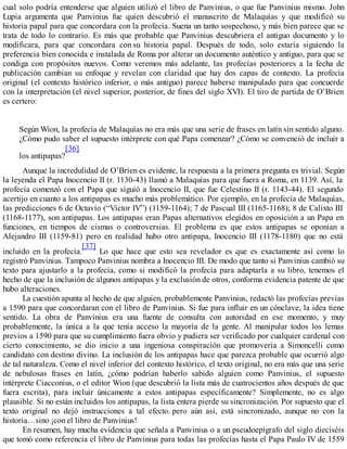 cual solo podría entenderse que alguien utilizó el libro de Panvinius, o que fue Panvinius mismo. John
Lupia argumenta que Panvinius fue quien descubrió el manuscrito de Malaquías y que modificó su
historia papal para que concordara con la profecía. Suena un tanto sospechoso, y más bien parece que se
trata de todo lo contrario. Es más que probable que Panvinius descubriera el antiguo documento y lo
modificara, para que concordara con su historia papal. Después de todo, solo estaría siguiendo la
preferencia bien conocida e instalada de Roma por alterar un documento auténtico y antiguo, para que se
condiga con propósitos nuevos. Como veremos más adelante, las profecías posteriores a la fecha de
publicación cambian su enfoque y revelan con claridad que hay dos capas de contexto. La profecía
original (el contexto histórico inferior, o más antiguo) parece haberse manipulado para que concuerde
con la interpretación (el nivel superior, posterior, de fines del siglo XVI). El tiro de partida de O’Brien
es certero:
Según Wion, la profecía de Malaquías no era más que una serie de frases en latín sin sentido alguno.
¿Cómo pudo saber el supuesto intérprete con qué Papa comenzar? ¿Cómo se convenció de incluir a
los antipapas?
[36]
Aunque la incredulidad de O’Brien es evidente, la respuesta a la primera pregunta es trivial. Según
la leyenda el Papa Inocencio II (r. 1130-43) llamó a Malaquías para que fuera a Roma, en 1139. Así, la
profecía comenzó con el Papa que siguió a Inocencio II, que fue Celestino II (r. 1143-44). El segundo
acertijo en cuanto a los antipapas es mucho más problemático. Por ejemplo, en la profecía de Malaquías,
las predicciones 6 de Octavio (“Victor IV”) (1159-1164); 7 de Pascual III (1165-1168); 8 de Calixto III
(1168-1177), son antipapas. Los antipapas eran Papas alternativos elegidos en oposición a un Papa en
funciones, en tiempos de cismas o controversias. El problema es que estos antipapas se oponían a
Alejandro III (1159-81) pero en realidad hubo otro antipapa, Inocencio III (1178-1180) que no está
incluido en la profecía.
[37]
Lo que hace que esto sea revelador es que es exactamente así como lo
registró Panvinius. Tampoco Panvinius nombra a Inocencio III. De modo que tanto si Panvinius cambió su
texto para ajustarlo a la profecía, como si modificó la profecía para adaptarla a su libro, tenemos el
hecho de que la inclusión de algunos antipapas y la exclusión de otros, conforma evidencia patente de que
hubo alteraciones.
La cuestión apunta al hecho de que alguien, probablemente Panvinius, redactó las profecías previas
a 1590 para que concordaran con el libro de Panvinius. Si fue para influir en un cónclave, la idea tiene
sentido. La obra de Panvinius era una fuente de consulta con autoridad en ese momento, y muy
probablemente, la única a la que tenía acceso la mayoría de la gente. Al manipular todos los lemas
previos a 1590 para que su cumplimiento fuera obvio y pudiera ser verificado por cualquier cardenal con
cierto conocimiento, se dio inicio a una ingeniosa conspiración que promovería a Simoncelli como
candidato con destino divino. La inclusión de los antipapas hace que parezca probable que ocurrió algo
de tal naturaleza. Como el nivel inferior del contexto histórico, el texto original, no era más que una serie
de nebulosas frases en latín, ¿cómo podrían haberlo sabido alguien como Panvinius, el supuesto
intérprete Ciacconius, o el editor Wion (que descubrió la lista más de cuatrocientos años después de que
fuera escrita), para incluir únicamente a estos antipapas específicamente? Simplemente, no es algo
plausible. Si no están incluidos los antipapas, la lista entera pierde su sincronización. Por supuesto que el
texto original no dejó instrucciones a tal efecto. pero aún así, está sincronizado, aunque no con la
historia…sino ¡con el libro de Panvinius!
En resumen, hay mucha evidencia que señala a Panvinius o a un pseudoepígrafo del siglo dieciséis
que tomó como referencia el libro de Panvinius para todas las profecías hasta el Papa Paulo IV de 1559
 