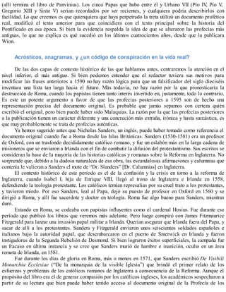 (allí termina el libro de Panvinius). Los cinco Papas que hubo entre él y Urbano VII (Pío IV, Pío V,
Gregorio XIII y Sixto V) serían recordados por ser recientes, y cualquiera podría describirlos con
facilidad. Lo que creemos es que quienquiera que haya perpetrado la treta utilizó un documento profético
real, modificó el texto anterior para que coincidiera con el texto principal sobre la historia del
Pontificado en esa época. Si bien la evidencia respalda la idea de que se alteraron las profecías más
antiguas, lo que no explica es qué sucedió en los últimos cuatrocientos años, desde que la publicara
Wion.
Acrósticos, anagramas, y ¿un código de conspiración en la vida real?
De las dos capas de contexto histórico de las que hablamos antes, centraremos la atención en el
nivel inferior, el más antiguo. Si bien podemos entender que el redactor tuviera sus motivos para
modificar las frases anteriores a 1590 no hay razón lógica para que un falsificador del siglo dieciséis
inventara una lista tan larga hacia el futuro. Más todavía, no hay razón por la que pronosticaría la
destrucción de Roma, cuando los papistas tienen tanto interés invertido en, justamente, todo lo contrario.
Es este un potente argumento a favor de que las profecías posteriores a 1595 son de hecho una
representación precisa del documento original. Es probable que jamás sepamos con certeza quién
escribió el original, pero bien puede haber sido Malaquías. La razón por la que las profecías posteriores
a la publicación tienen un carácter diferente y una concreción más extraña, irónica y hasta sarcástica, es
que muy probablemente se trata de profecías auténticas.
Ya hemos sugerido antes que Nicholas Sanders, un inglés, puede haber tomado como referencia el
documento original cuando fue a Roma desde las Islas Británicas. Sanders (1530-1581) era un profesor
de Oxford, con un trasfondo decididamente católico romano, y fue un eslabón más en la larga cadena de
misioneros que se enviaron a Irlanda con el fin de combatir la difusión del protestantismo. Sus escritos se
consideran la base de la mayoría de las historias católicas y romanas sobre la Reforma en Inglaterra. No
sorprende que, debido a la dudosa naturaleza de esa obra, las escandalosas afirmaciones y calumnias que
contenía le valieran a Sanders el mote de “Dr. Slanders” [Dr. Calumnias] en Inglaterra.
El contexto histórico de este período es el de la confusión y la crisis en torno a la reforma de
Inglaterra, cuando Isabel I, hija de Enrique VIII, llegó al trono de Inglaterra e Irlanda en 1558,
defendiendo la teología protestante. Los católicos temían represalias por su cruel trato a los protestantes,
y tuvieron miedo. Por eso Sanders, leal al Papa, dejó su puesto de profesor en Oxford en 1560 y se
dirigió a Roma, y allí fue sacerdote y doctor en teología. Roma fue algo bueno para Sanders, mientras
duró.
Estando en Roma, se codeaba con papistas influyentes como el cardenal Hosius. Fue durante ese
período que publicó los libros que veremos más adelante. Pero luego conspiró con James Fitzmaurice
Fitzgerald para lanzar una invasión papal militar a Irlanda. Querían asegurar que Irlanda fuera del Papa, y
sacar de allí a los protestantes. Sanders y Fitzgerald enviaron unos seiscientos soldados españoles e
italianos bajo la autoridad papal, que desembarcaron en el puerto de Smerwick en Irlanda y fueron
instigadores de la Segunda Rebelión de Desmond. Si bien lograron éxitos superficiales, la campaña fue
un fracaso en última instancia y se cree que Sanders murió de hambre e inanición, oculto en un área
remota de Irlanda, en 1581.
Fue durante los días de gloria en Roma, más o menos en 1571, que Sanders escribió De Visibili
Monarchia Ecclesiae (“De la monarquía de la visible Iglesia”) que brindó el primer relato de los
esfuerzos y problemas de los católicos romanos de Inglaterra a consecuencia de la Reforma. Aunque el
propósito del libro era el de generar compasión por los católicos ingleses, los académicos sospecharon a
partir de su lectura que bien puede haber tenido acceso al documento original de la Profecía de los
 