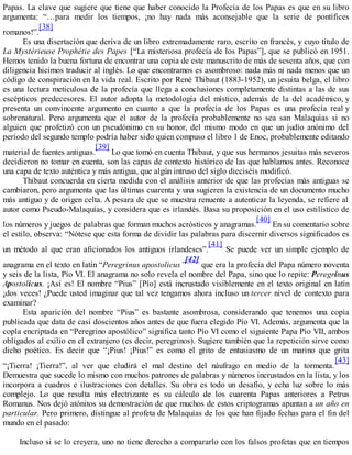 Papas. La clave que sugiere que tiene que haber conocido la Profecía de los Papas es que en su libro
argumenta: “…para medir los tiempos, ¡no hay nada más aconsejable que la serie de pontífices
romanos!”.
[38]
Es una disertación que deriva de un libro extremadamente raro, escrito en francés, y cuyo título de
La Mystérieuse Prophétie des Papes [“La misteriosa profecía de los Papas”], que se publicó en 1951.
Hemos tenido la buena fortuna de encontrar una copia de este manuscrito de más de sesenta años, que con
diligencia hicimos traducir al inglés. Lo que encontramos es asombroso: nada más ni nada menos que un
código de conspiración en la vida real. Escrito por René Thibaut (1883-1952), un jesuita belga, el libro
es una lectura meticulosa de la profecía que llega a conclusiones completamente distintas a las de sus
escépticos predecesores. El autor adopta la metodología del místico, además de la del académico, y
presenta un convincente argumento en cuanto a que la profecía de los Papas es una profecía real y
sobrenatural. Pero argumenta que el autor de la profecía probablemente no sea san Malaquías si no
alguien que profetizó con un pseudónimo en su honor, del mismo modo en que un judío anónimo del
período del segundo templo podría haber sido quien compuso el libro 1 de Enoc, probablemente editando
material de fuentes antiguas.
[39]
Lo que tomó en cuenta Thibaut, y que sus hermanos jesuitas más severos
decidieron no tomar en cuenta, son las capas de contexto histórico de las que hablamos antes. Reconoce
una capa de texto auténtica y más antigua, que algún intruso del siglo dieciséis modificó.
Thibaut concuerda en cierta medida con el análisis anterior de que las profecías más antiguas se
cambiaron, pero argumenta que las últimas cuarenta y una sugieren la existencia de un documento mucho
más antiguo y de origen celta. A pesara de que se muestra renuente a autenticar la leyenda, se refiere al
autor como Pseudo-Malaquías, y considera que es irlandés. Basa su proposición en el uso estilístico de
los números y juegos de palabras que forman muchos acrósticos y anagramas.
[40]
En su comentario sobre
el estilo, observa: “Nótese que esta forma de dividir las palabras para discernir diversos significados es
un método al que eran aficionados los antiguos irlandeses”.
[41]
Se puede ver un simple ejemplo de
anagrama en el texto en latín “Peregrinus apostolicus”
[42]
que era la profecía del Papa número noventa
y seis de la lista, Pío VI. El anagrama no solo revela el nombre del Papa, sino que lo repite: Peregrinus
Apostolicus. ¡Así es! El nombre “Pius” [Pío] está incrustado visiblemente en el texto original en latín
¡dos veces! ¿Puede usted imaginar que tal vez tengamos ahora incluso un tercer nivel de contexto para
examinar?
Esta aparición del nombre “Pius” es bastante asombrosa, considerando que tenemos una copia
publicada que data de casi doscientos años antes de que fuera elegido Pío VI. Además, argumenta que la
copla encriptada en “Peregrino apostólico” significa tanto Pío VI como el siguiente Papa Pío VII, ambos
obligados al exilio en el extranjero (es decir, peregrinos). Sugiere también que la repetición sirve como
dicho poético. Es decir que “¡Pius! ¡Pius!” es como el grito de entusiasmo de un marino que grita
“¡Tierra! ¡Tierra!”, al ver que eludirá el mal destino del náufrago en medio de la tormenta.
[43]
Demuestra que sucede lo mismo con muchos patrones de palabras y números incrustados en la lista, y los
incorpora a cuadros e ilustraciones con detalles. Su obra es todo un desafío, y echa luz sobre lo más
complejo. Lo que resulta más electrizante es su cálculo de los cuarenta Papas anteriores a Petrus
Romanus. Nos dejó atónitos su demostración de que muchos de estos criptogramas apuntan a un año en
particular. Pero primero, distingue al profeta de Malaquías de los que han fijado fechas para el fin del
mundo en el pasado:
Incluso si se lo creyera, uno no tiene derecho a compararlo con los falsos profetas que en tiempos
 