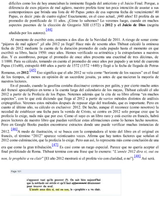 difíciles como los de hoy anunciaban la inminente llegada del anticristo y el Juicio Final. Porque, a
diferencia de esos pájaros de mal agüero, nuestro profeta tiene tan poca intención de asustar a sus
contemporáneos que brinda una lista de 40 Papas ¡antes de esa suprema fecha de vencimiento! 40
Papas, es decir ¡más de cuatro siglos! Exactamente, en el caso actual, ¡440 años! El profeta da un
promedio de pontificado de 11 años. ¿Cómo lo sabemos? Lo veremos luego, cuando en muchos
aspectos pasemos de la elección de Gregorio XIII (1572) a 2012 y el Juicio de Dios (negrita
añadida por los autores).
[44]
Al momento de escribir esto, estamos a dos días de la Navidad de 2011. A riesgo de sonar como
“pájaros de mal agüero” ¡el año 2012 ya llegó! Hace más de sesenta años Thibaut calculó la ominosa
fecha de 2012 mediante la cuenta de la duración promedio de cada papado hasta el momento en que
escribió su libro, hacia 1950: once años. Hemos verificado su aritmética y la extrapolamos a nuestros
días. Y es asombroso, porque el promedio de once años presenta una exactitud de tres décimas, de
1/1000. Para su cálculo, tomando en cuenta el promedio de once años por papado y un total de cuarenta
Papas (11x40), extrapoló 440 años a partir de 1572 (1572 +440) y llegó a la fecha de llegada de Petrus
Romanus, en 2012.
[45]
Eso significa que el año 2012 se veía como “horizonte de los sucesos” en el final
de los tiempos, al menos en opinión de un sacerdote jesuita, ya antes de que nacieran la mayoría de
nuestros lectores.
En el pasado, cuando la gasolina costaba diecinueve centavos por galón, y por cierto mucho antes
del frenesí apocalíptico en torno a la cuenta larga del calendario de los mayas, Thibaut calculó el año
2012 a partir de la Profecía de los Papas. Notemos además que la cita de su libro afirma “en muchos
aspectos”, con lo que está diciendo que llega al 2012 a partir de varios métodos distintos de análisis
criptográfico. Veremos estos métodos después de repasar algo del trasfondo, que es importante. Pero en
cuanto al último año, su cálculo es exclusivo: 2012. De hecho, aunque él reconoce (como nosotros) la
necedad de establecer una fecha para la venida de Cristo, se centra en 2012 solo porque cree que la
profecía lo exige, nada más que por eso. Como el suyo es un libro raro y está escrito en francés, habrá
pocos lectores de nuestro libro que puedan verificar estas afirmaciones como lo hemos hecho nosotros.
Pero en Google Books pueden encontrarse extractos donde uno puede verificar muchas instancias de
2012.
[46]
A modo de ilustración, si se busca con la computadora el texto del libro en el original en
francés, el término “2012” aparece veinticuatro veces. Afirma que hay tantos factores que señalan al
2012 como culminación, que la profecía lo exige. Pero aun así, lo representa más como conclusión de una
era que como la gran tribulación.
[47]
Es casi como un ruego especial. Parece que no quería aceptar el
final profetizado de Roma. Thibaut termina con una frase que lo exonera: “L’année 2012 dira si, oui ou
non, le prophête a vu clair” [El año 2012 mostrará si el profeta vio con claridad, o no”].
[48]
Así será.
 