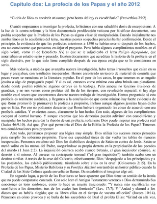 Capítulo dos: La profecía de los Papas y el año 2012
“Gloria de Dios es encubrir un asunto; pero honra del rey es escudriñarlo” (Proverbios 25:2)
Cuando empezamos a investigar la profecía, lo hicimos con una saludable dosis de escepticismo. A
la luz de la contra-reforma y la bien documentada predilección vaticana por falsificar documentos, uno
podría sospechar que la Profecía de los Papas es alguna clase de manipulación. Cuando inicialmente nos
zambullimos en lo académico del tema, nuestras peores sospechas parecían hallar confirmación. Desde el
principio, la evidencia de que las profecías anteriores a 1590 se habían escrito después de los hechos,
era tan convincente que pensamos en dejar el proyecto. Pero había algunos cumplimientos notables en el
siglo veinte, como el de Benedicto XV, al que se le adjudicaba el lema Religio depopulate, que
ameritaban un estudio serio y pausado. Existen documentos que acreditan la historia de la profecía en el
siglo dieciséis, por lo que todo lema cumplido después de esa época exigía que se lo considerara en
serio.
Más todavía, a medida que avanzaba nuestra investigación, hubo temas irresueltos que caían en su
lugar y encajaban, con resultados inesperados. Hemos encontrado un tesoro de material de consulta que
pocas veces se menciona en la literatura popular. En el peor de los casos, lo que tenemos es un engaño
jesuita o algo de propaganda papal. Y si es así, entonces como mínimo esta obra brinda una plataforma
desde donde podrán refutarse algunos errores en la teología. Pero aunque no tenemos ilusiones de
grandeza, y no nos vemos como profetas del fin de los tiempos, con revelación especial, sí hay algo
notable en el tesoro que encontramos durante nuestro trabajo de investigación. Hemos preguntado si esta
profecía es realmente auténtica, y llegamos a la conclusión de que como mínimo hay fuerte evidencia de
que Roma promovió (y promueve) la profecía a propósito, incluso aunque algunos jesuitas hayan dicho
que es falsa. Por eso no podíamos descartar que Roma hubiera organizado las cosas de acuerdo con una
profecía católica. Y en ciertos casos, claramente lo han hecho. Con todo, algunos de los cumplimientos
escapan al control humano. Y aunque creemos que los demonios pueden adivinar con conocimiento y
manipular los hechos para dar la ilusión de una profecía, solamente Dios puede inspirar una profecía real
(Isaías 46:9.10). Así que, ¿Por qué permitiría el Dios de la Biblia la Profecía de los Papas? Tenemos
tres consideraciones para proponer:
Ante todo, permítanos proponer una lógica muy simple. Dios utiliza los sucesos menos pensados
para cumplir Su soberano propósito. Tiene esa capacidad única de dar vuelta las tablas de maneras
inesperadas. Pensemos en cómo usó Dios los diabólicos designios de Satán en contra de Jesús. Satán se
metió solito en las manos del Padre, asegurándose su propia derrota en la propiciación de los pecados
del mundo (1 Juan 2:2). La inquisición cósmica acabó cuando Satanás, el gran inquisidor cósmico, se
derrotó a sí mismo. Al parecer su contraparte terrenal (“el gran inquisidor”) también acaba con un
destino similar. A través de la cruz del Calvario, efectivamente, Dios “despojando a los principados y a
las potestades, los exhibió públicamente, triunfando sobre ellos en la cruz” (Colosenses 2:15). En la
Profecía de los Papas, Misterio Babilonia y su Pontifex Maximi son también un horror público cuando la
Ciudad de las Siete Colinas queda envuelta en llamas. Da escalofríos el imaginar algo así.
En segundo lugar, a partir de las Escrituras se hace aparente que Dios tiene un sentido de la ironía
que no puede compararse con nada. Con solo leer el Antiguo Testamento veremos a Dios derramando Sus
emociones en tono sardónico, como lo hace un amante traicionado: “Y nunca más sacrificarán sus
sacrificios a los demonios, tras de los cuales han fornicado” (Lev. 17:7). Y “Andad y clamad a los
dioses que os habéis elegido; que os libren ellos en el tiempo de vuestra aflicción” (Jueces 10:14).
Pensemos en cómo provoca y se burla de los sacerdotes de Baal el profeta Elías: “Gritad en alta voz,
 