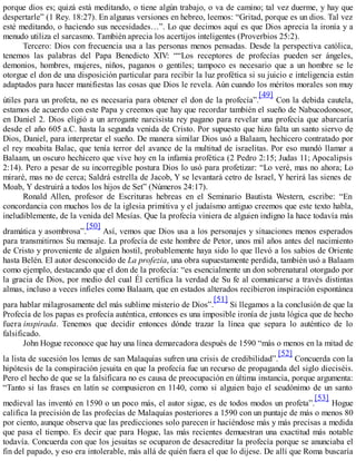 porque dios es; quizá está meditando, o tiene algún trabajo, o va de camino; tal vez duerme, y hay que
despertarle” (1 Rey. 18:27). En algunas versiones en hebreo, leemos: “Gritad, porque es un dios. Tal vez
esté meditando, o haciendo sus necesidades…”. Lo que decimos aquí es que Dios aprecia la ironía y a
menudo utiliza el sarcasmo. También aprecia los acertijos inteligentes (Proverbios 25:2).
Tercero: Dios con frecuencia usa a las personas menos pensadas. Desde la perspectiva católica,
tenemos las palabras del Papa Benedicto XIV: ““Los receptores de profecías pueden ser ángeles,
demonios, hombres, mujeres, niños, paganos o gentiles; tampoco es necesario que a un hombre se le
otorgue el don de una disposición particular para recibir la luz profética si su juicio e inteligencia están
adaptados para hacer manifiestas las cosas que Dios le revela. Aún cuando los méritos morales son muy
útiles para un profeta, no es necesaria para obtener el don de la profecía”.
[49]
Con la debida cautela,
estamos de acuerdo con este Papa y creemos que hay que recordar también el sueño de Nabucodonosor,
en Daniel 2. Dios eligió a un arrogante narcisista rey pagano para revelar una profecía que abarcaría
desde el año 605 a.C. hasta la segunda venida de Cristo. Por supuesto que hizo falta un santo siervo de
Dios, Daniel, para interpretar el sueño. De manera similar Dios usó a Balaam, hechicero contratado por
el rey moabita Balac, que tenía terror del avance de la multitud de israelitas. Por eso mandó llamar a
Balaam, un oscuro hechicero que vive hoy en la infamia profética (2 Pedro 2:15; Judas 11; Apocalipsis
2:14). Pero a pesar de su incorregible postura Dios lo usó para profetizar: “Lo veré, mas no ahora; Lo
miraré, mas no de cerca; Saldrá estrella de Jacob, Y se levantará cetro de Israel, Y herirá las sienes de
Moab, Y destruirá a todos los hijos de Set” (Números 24:17).
Ronald Allen, profesor de Escrituras hebreas en el Seminario Bautista Western, escribe: “En
concordancia con muchos los de la iglesia primitiva y el judaísmo antiguo creemos que este texto habla,
ineludiblemente, de la venida del Mesías. Que la profecía viniera de alguien indigno la hace todavía más
dramática y asombrosa”.
[50]
Así, vemos que Dios usa a los personajes y situaciones menos esperados
para transmitirnos Su mensaje. La profecía de este hombre de Petor, unos mil años antes del nacimiento
de Cristo y proveniente de alguien hostil, probablemente haya sido lo que llevó a los sabios de Oriente
hasta Belén. El autor desconocido de La profezia, una obra supuestamente perdida, también usó a Balaam
como ejemplo, destacando que el don de la profecía: “es esencialmente un don sobrenatural otorgado por
la gracia de Dios, por medio del cual Él certifica la verdad de Su fe al comunicarse a través distintas
almas, incluso a veces infieles como Balaam, que en estados alterados recibieron inspiración espontánea
para hablar milagrosamente del más sublime misterio de Dios”.
[51]
Si llegamos a la conclusión de que la
Profecía de los papas es profecía auténtica, entonces es una imposible ironía de justa lógica que de hecho
fuera inspirada. Tenemos que decidir entonces dónde trazar la línea que separa lo auténtico de lo
falsificado.
John Hogue reconoce que hay una línea demarcadora después de 1590 “más o menos en la mitad de
la lista de sucesión los lemas de san Malaquías sufren una crisis de credibilidad”.
[52]
Concuerda con la
hipótesis de la conspiración jesuita en que la profecía fue un recurso de propaganda del siglo dieciséis.
Pero el hecho de que se la falsificara no es causa de preocupación en última instancia, porque argumenta:
“Tanto si las frases en latín se compusieron en 1140, como si alguien bajo el seudónimo de un santo
medieval las inventó en 1590 o un poco más, el autor sigue, es de todos modos un profeta”.
[53]
Hogue
califica la precisión de las profecías de Malaquías posteriores a 1590 con un puntaje de más o menos 80
por ciento, aunque observa que las predicciones solo parecen ir haciéndose más y más precisas a medida
que pasa el tiempo. Es decir que para Hogue, las más recientes demuestran una exactitud más notable
todavía. Concuerda con que los jesuitas se ocuparon de desacreditar la profecía porque se anunciaba el
fin del papado, y eso era intolerable, más allá de quién fuera el que lo dijese. De allí que Roma buscaría
 