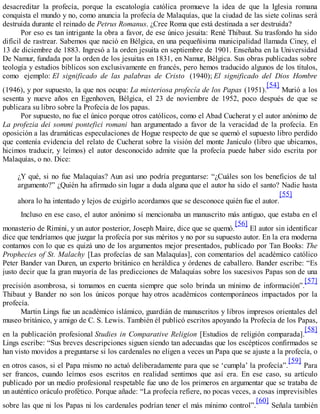 desacreditar la profecía, porque la escatología católica promueve la idea de que la Iglesia romana
conquista el mundo y no, como anuncia la profecía de Malaquías, que la ciudad de las siete colinas será
destruida durante el reinado de Petrus Romanus. ¿Cree Roma que está destinada a ser destruida?
Por eso es tan intrigante la obra a favor, de ese único jesuita: René Thibaut. Su trasfondo ha sido
difícil de rastrear. Sabemos que nació en Bélgica, en una pequeñísima municipalidad llamada Ciney, el
13 de diciembre de 1883. Ingresó a la orden jesuita en septiembre de 1901. Enseñaba en la Universidad
De Namur, fundada por la orden de los jesuitas en 1831, en Namur, Bélgica. Sus obras publicadas sobre
teología y estudios bíblicos son exclusivamente en francés, pero hemos traducido algunos de los títulos,
como ejemplo: El significado de las palabras de Cristo (1940); El significado del Dios Hombre
(1946), y por supuesto, la que nos ocupa: La misteriosa profecía de los Papas (1951).
[54]
Murió a los
sesenta y nueve años en Egenhoven, Bélgica, el 23 de noviembre de 1952, poco después de que se
publicara su libro sobre la Profecía de los papas.
Por supuesto, no fue el único porque otros católicos, como el Abad Cucherat y el autor anónimo de
La profezia dei sommi pontefici romani han argumentado a favor de la veracidad de la profecía. En
oposición a las dramáticas especulaciones de Hogue respecto de que se quemó el supuesto libro perdido
que contenía evidencia del relato de Cucherat sobre la visión del monte Janículo (libro que ubicamos,
hicimos traducir, y leímos) el autor desconocido admite que la profecía puede haber sido escrita por
Malaquías, o no. Dice:
¿Y qué, si no fue Malaquías? Aun así uno podría preguntarse: “¿Cuáles son los beneficios de tal
argumento?” ¿Quién ha afirmado sin lugar a duda alguna que el autor ha sido el santo? Nadie hasta
ahora lo ha intentado y lejos de exigirlo acordamos que se desconoce quién fue el autor.
[55]
Incluso en ese caso, el autor anónimo sí mencionaba un manuscrito más antiguo, que estaba en el
monasterio de Rimini, y un autor posterior, Joseph Maire, dice que se quemó.
[56]
El autor sin identificar
dice que tendríamos que juzgar la profecía por sus méritos y no por su supuesto autor. En la era moderna
contamos con lo que es quizá uno de los argumentos mejor presentados, publicado por Tan Books: The
Prophecies of St. Malachy [Las profecías de san Malaquías], con comentarios del académico católico
Peter Bander van Duren, un experto británico en heráldica y órdenes de caballero. Bander escribe: “Es
justo decir que la gran mayoría de las predicciones de Malaquías sobre los sucesivos Papas son de una
precisión asombrosa, si tomamos en cuenta siempre que solo brinda un mínimo de información”.
[57]
Thibaut y Bander no son los únicos porque hay otros académicos contemporáneos impactados por la
profecía.
Martin Lings fue un académico islámico, guardián de manuscritos y libros impresos orientales del
museo británico, y amigo de C. S. Lewis. También él publicó escritos apoyando la Profecía de los Papas,
en la publicación profesional Studies in Comparative Religion [Estudios de religión comparada].
[58]
Lings escribe: “Sus breves descripciones siguen siendo tan adecuadas que los escépticos confirmados se
han visto movidos a preguntarse si los cardenales no eligen a veces un Papa que se ajuste a la profecía, o
en otros casos, si el Papa mismo no actuó deliberadamente para que se ‘cumpla’ la profecía”.
[59]
Para
ser francos, cuando leímos esos escritos en realidad sentimos que así era. En ese caso, su artículo
publicado por un medio profesional respetable fue uno de los primeros en argumentar que se trataba de
un auténtico oráculo profético. Porque añade: “La profecía refiere, no pocas veces, a cosas imprevisibles
sobre las que ni los Papas ni los cardenales podrían tener el más mínimo control”.
[60]
Señala también
 