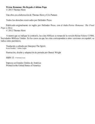 Petrus Romanus: Ha llegado el último Papa
© 2013 Thomas Horn
Una obra en colaboración de Thomas Horn y Cris Putnam
Todos los derechos reservados por Defender Press.
Publicado originalmente en inglés por Defender Press, con el título Petrus Romanus: The Final
Pope is Here
© 2012 Thomas Horn
A menos que se indique lo contrario, las citas bíblicas se toman de la versión Reina-Valera ©1960,
Sociedades Bíblicas Unidas. En los casos en que las citas correspondan a otras versiones en español, se
indica entre paréntesis.
Traducido y editado por Interpret The Spirit:
Karin Handley - Adrián Aizpiri
Ilustración, diseño y adaptación de portada por Daniel Wright
ISBN 13: 9780984825646
Impreso en Estados Unidos de América
Printed in the United States of America
 