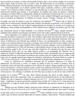 que la profecía no siempre se refiere directamente al Papa y que a veces incluso después de la elección
puede seguir siendo un acertijo que se resuelve antes del fallecimiento de ese pontífice en particular.
Brinda ejemplos pertinentes, a los que haremos referencia cuando vayamos viendo a los Papas en orden.
Como mencionamos en el primer capítulo John Lupia, académico católico y editor de Roman
Catholic News [Noticias católico romanas], es una autoridad que se expresa a favor de la profecía. Su
opinión tiene bastante peso porque es un prestigioso investigador que cuenta con grados y diplomas
avanzados en estudios bíblicos y arqueología, además de un doctorado en historia del arte. En su serie de
dos artículos para Roman Catholic News, ha incluido la más completa bibliografía que hayamos visto
sobre la profecía de Malaquías. Es también un creyente sincero. Comenta: “Después de 35 años de
investigar este tema mi opinión es que [las profecías] son auténticas”.
[61]
Explica que la iglesia ha
tenido más de cuatrocientos cincuenta años para rechazar oficialmente las profecías y no lo ha hecho. En
verdad, vemos evidencia de que la Iglesia intencionalmente ha alentado la creencia en la profecía de
Malaquías y hasta produjo un documental en 1942, titulado Pastor Angelicus (la profecía para Pío XII)
que casualmente muestra al Papa saludando a los soldados fascistas.
[62]
Lupia, además, presenta el
argumento más académico que hayamos encontrado a favor del origen y autenticidad de la profecía.
Como explicamos en el capítulo uno, cita evidencia de que el bibliotecario del Vaticano Onofrio
Panvinius descubrió el manuscrito en 1556. Pero mientras Lupia afirma que Panvinius alteró su historia
papal para que concordara con la profecía, para nosotros esto es algo demasiado rebuscado. ¿Por qué
usaría el bibliotecario del Vaticano una cantidad de frases casi incomprensibles en latín, en lugar de
recurrir a los registros históricos que tenía a su alcance, para escribir una historia de los Papas? No tiene
sentido. Como la profecía según la publicó Wion refleja los mismos antipapas y errores de heráldica que
luego se identificaron en el libro de Panvinius, lo más probable parece ser que éste alteró el manuscrito
de la profecía según lo que él creía que eran datos históricos. No sabemos con qué fin, pero muy
probablemente tuviera que ver con algún esfuerzo político o de propaganda del Vaticano. Sin el
manuscrito original es imposible efectuar una afirmación que cuente con autoridad, pero la respuesta más
prudente pareciera ser la de aceptar las profecías que ocurren a poco de la publicación de su libro. Como
Lupia cita a la segunda mención más antigua de la profecía, efectuada por Girolamo Muzio en su obra de
1570, Il Choro Pontificale, y Thibaut sigue la misma línea de demarcación, adoptamos esa posición.
Como la mayoría de los académicos descartan que las profecías anteriores a la fecha de
publicación son vaticinian ex evento, se reduce en mucho la tarea de evaluar la profecía. Para su
evaluación crítica solo hará falta examinar el nivel inferior de contexto. Hogue continúa en la línea de la
teoría convencional, y divide la profecía en dos, a partir de la publicación de Wion en 1595: “Nos dejó
una lista de 35 lemas, numerados desde el 77 al 111, que a diferencia de los 76 anteriores no son 100 por
ciento precisos. Sin embargo, el promedio de éxito hace que su autor sea uno de los más asombrosos
profetas de la historia”.
[63]
Con todo, René Thibaut presenta una teoría un tanto distinta, y una
metodología mucho más sofisticada. Como la conspiración de Simoncelli parece ser una distracción y
Thibaut cree que el manuscrito original comienza cerca de 1571 – lo cual concuerda con los datos de
Lupia – ampliamos el espectro para incluir cuarenta lemas en latín: del 71 hasta el 111. Como trataremos
de demostrar, el rango de lemas arroja resultados sorprendentes que parecen autenticar el trabajo de
Thibaut.
Thibaut cree que Nicholas Sanders mencionó como referencia el manuscrito de Malaquías en su
libro de 1571, From the Monarchy of the Visible Church, cuando argumentó que “para medir el tiempo,
no hay nada como la serie de pontífices romanos”.
[64]
Como resultado de ello, muestra convicción en
cuanto a que los últimos cuarenta representan el contexto original, y hasta afirma: “Creemos también que
 