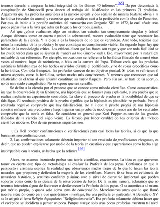tenemos derecho a asegurar la total integridad de los últimos 40 informes”.
[65]
Da por descontada la
conspiración de Simoncelli pero detecta el trabajo del falsificador en las primeras 71 profecías.
Argumenta que las profecías anteriores a la número setenta y dos señalan de manera bastante obvia a la
heráldica (escudos de armas) y reconoce que se condicen casi a la perfección con la obra de Panvinius.
Por eso, da inicio a la porción auténtica del manuscrito con Gregorio XIII en 1572, lo cual añade unos
pocos papas más a la lista que admiten Hogue y los críticos jesuitas.
Así que ¿cómo evaluamos algo tan místico, tan extraño, tan completamente singular y único?
Aunque debemos tomar en cuenta a priori lo sobrenatural, nuestra evaluación tiene que reconocer los
parámetros de la ciencia. Y la ciencia es la búsqueda de lo que es verdadero. Ante todo, tenemos que
mirar la mecánica de la profecía y lo que constituya un cumplimiento viable. En segundo lugar hay que
hablar de la metodología crítica. Los críticos dicen que las frases son vagas y que con toda facilidad se
las puede torcer para que se ajusten de manera ad hoc (improvisada). Eso, mayormente por la naturaleza
maleable de sus referentes. Por ejemplo, en ocasiones se refieren a la heráldica (Escudo de armas) otras
veces al nombre, lugar de nacimiento, o hitos en la carrera del Papa. Thibaut creía que las profecías
auténticas hablaban más de los hechos ocurridos durante el pontificado, y no de cosas específicas como
la heráldica. Con toda franqueza, las profecías carecen de un objetivo puntual. Si todas se refirieran al
mismo aspecto, como la heráldica, serían mucho más convincentes. Y tenemos que reconocer que tal
elasticidad en el tema al que apuntan constituye su mayor flaqueza. Pero aun así, se trata de un acertijo,
no de un tratado evangelístico. No se supone que sea sencillo.
Se define a la ciencia por el proceso que se conoce como método científico. Como característica,
incluye la observación de un fenómeno, una hipótesis que se formula para explicarlo, y una prueba que se
realiza mediante un experimento controlado. La clave al proceso de prueba es la posibilidad de que se
falsifique. El resultado positivo de la prueba significa que la hipótesis es plausible, no probada. Pero el
resultado negativo comprueba que hay falsificación. De allí que la prueba propia de una hipótesis
consiste en hacer una predicción y luego ingeniar una prueba de modo que al menos uno de los resultados
compruebe que la teoría es falsa. Se considera en general que Karl Popper es uno de los grandes
filósofos de la ciencia del siglo veinte. Es famoso por haber establecido los criterios del método
científico moderno. Dos de sus premisas sugeridas son:
1. Es fácil obtener confirmaciones o verificaciones para casi todas las teorías, si es que lo que
buscamos son confirmaciones.
2. Las confirmaciones solamente deberán importar si son resultado de predicciones riesgosas, es
decir, que no pueden explicarse por medio de la teoría en cuestión y que esperaríamos como hecho algo
incompatible con la teoría, un hecho que la refutara.
[66]
Ahora, no estamos intentando probar una teoría científica, exactamente. La idea es que queremos
tomar en cuenta este tipo de metodología al evaluar la Profecía de los papas. Confiamos en que la
perspectiva cristiana explica la realidad que observamos mucho mejor de lo que lo hacen las teoría
naturales que proponen y defienden la mayoría de los científicos. Nuestra fe se basa en evidencia de
naturaleza histórica, y sentimos confianza y ánimo ante el nivel de escrutinio intelectual que pueden
soportar cosas como la evidencia de la resurrección de Jesús. De la misma manera, aclaramos que no
tenemos intención alguna de favorecer o desfavorecer la Profecía de los papas. O se autentica a sí misma
por mérito propio, o queda solo como tema de conversación. Mencionamos antes que lo que llamó
nuestra atención como para que quisiéramos investigar, fue una profecía en particular. A Benedicto XV
se le asignó el lema Religio depopulate: “Religión destruida”. Esa profecía solamente debiera hacer que
el escéptico se decidiera a pensar un poco. Porque aunque solo unas pocas profecías muestran tal nivel
 