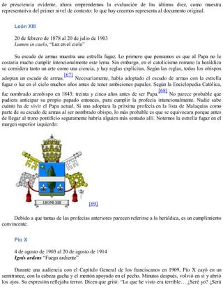 de presciencia evidente, ahora emprendemos la evaluación de las últimas diez, como muestra
representativa del primer nivel de contexto: lo que hoy creemos representa al documento original.
León XIII
20 de febrero de 1878 al 20 de julio de 1903
Lumen in caelo, “Luz en el cielo”
Su escudo de armas muestra una estrella fugaz. Lo primero que pensamos es que al Papa no le
costaría mucho cumplir intencionalmente este lema. Sin embargo, en el catolicismo romano la heráldica
se considera tanto un arte como una ciencia, y hay reglas explícitas. Según las reglas, todos los obispos
adoptan un escudo de armas.
[67]
Necesariamente, había adoptado el escudo de armas con la estrella
fugaz o luz en el cielo muchos años antes de tener ambiciones papales. Según la Enciclopedia Católica,
fue nombrado arzobispo en 1843: treinta y cinco años antes de ser Papa.
[68]
No parece probable que
pudiera anticipar su propio papado entonces, para cumplir la profecía intencionalmente. Nadie sabe
cuánto ha de vivir el Papa actual. Si uno adoptara la próxima profecía en la lista de Malaquías como
parte de su escudo de armas al ser nombrado obispo, lo más probable es que se equivocara porque antes
de llegar al trono pontificio seguramente habría alguien más sentado allí. Notemos la estrella fugaz en el
margen superior izquierdo:
[69]
Debido a que tantas de las profecías anteriores parecen referirse a la heráldica, es un cumplimiento
convincente.
Pío X
4 de agosto de 1903 al 20 de agosto de 1914
Ignis ardens “Fuego ardiente”
Durante una audiencia con el Capítulo General de los franciscanos en 1909, Pío X cayó en un
semitrance, con la cabeza gacha y el mentón apoyado en el pecho. Minutos después, volvió en sí y abrió
los ojos. Su expresión reflejaba terror. Dicen que gritó: “Lo que he visto era terrible… ¿Seré yo? ¿Será
 