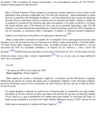 ese poder). Todo se asemeja, de manera escalofriante, a los inescrupulosos sucesos de 752-756 D.C.
Según la historia papal de John Norwich:
Bajo el Tratado Laterano el Papa recuperó un vestigio de su poder temporal. La tierra sobre la que
gobernaba como soberano comprendía solo 109 acres [44 hectáreas] – aproximadamente la cuarta
parte de la superficie del Principado de Mónaco – con una población de poco menos de quinientas
personas. Pero la santa Sede volvería a contarse entre las naciones del mundo. Además, a cambio de
su renuncia al reclamo de los territorios que antes eran papales, se le pagó, en efectivo y en bonos
del Estado italiano, unos 1750 millones de liras, que en ese momento equivalían a unos US 100
millones. Las leyes anticlericales aprobadas por el gobierno italiano a partir de 1870, incluyendo la
Ley de Garantías, se declararon nulas y derogadas. A cambio, el Vaticano prometió mantenerse
neutral y no involucrarse en la política o la diplomacia internacional.
[75]
Dante se debe haber revolcado en su tumba. Su “fe intrépida” llevó a una negociación con un cruel
dictador, con el fin de poner de nuevo al Vaticano en el tablero, como estado político. Norwich añade:
“El Papa incluso había saludado a Mussolini como ‘un hombre enviado por la Providencia’, y en las
elecciones de 1929 los sacerdotes animaban a la mayoría de los católicos a votar a favor del
fascismo”.
[76]
También firmó un concordato con los nazis el 20 de julio de 1933. Un diccionario de latín
define intrepidus como calmo, valiente, imperturbable.
[77]
Tal vez, en este caso ¿la mejor definición
sería “frío y calculador”?
Pío XII
2 de marzo de 1939 al 9 de octubre de 1958
Pastor angelicus: “Pastor angélico”
Hubo rumores de visiones y fenómenos “angélicos” en relación con Pío XII durante su papado.
Hablaremos de una de sus visiones más abajo, pero si entendemos “angélico” como “de buena conducta”
parecería falsificado a partir de las revelaciones de John Cornwell, que dice que fue el Papa de Hitler.
Cornwell revela:
Ya cuando llegaban a Vaticano las noticias de la Solución final, él colaboraba con Luigi Gedda,
presidente de Acción Católica en Italia, para hacer una película de una hora de duración, titulada
Pastor Angelicus, y que se distribuiría en el mundo enero para retratar “la vida diaria del Papa y el
modo en que ejemplifica la profecía del monje irlandés Malaquías de que el 262do sucesor de san
Pedro estaría indicado por el nombre de Pastor Angélico”.
[78]
 