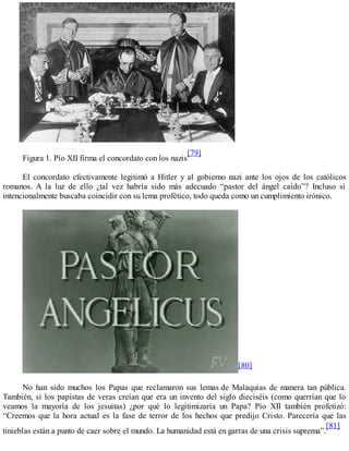Figura 1. Pío XII firma el concordato con los nazis
[79]
El concordato efectivamente legitimó a Hitler y al gobierno nazi ante los ojos de los católicos
romanos. A la luz de ello ¿tal vez habría sido más adecuado “pastor del ángel caído”? Incluso si
intencionalmente buscaba coincidir con su lema profético, todo queda como un cumplimiento irónico.
[80]
No han sido muchos los Papas que reclamaron sus lemas de Malaquías de manera tan pública.
También, si los papistas de veras creían que era un invento del siglo dieciséis (como querrían que lo
veamos la mayoría de los jesuitas) ¿por qué lo legitimizaría un Papa? Pío XII también profetizó:
“Creemos que la hora actual es la fase de terror de los hechos que predijo Cristo. Parecería que las
tinieblas están a punto de caer sobre el mundo. La humanidad está en garras de una crisis suprema”.
[81]
 