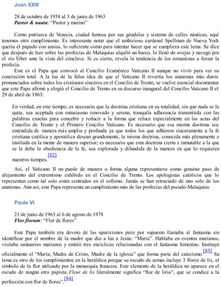 Juan XXIII
28 de octubre de 1958 al 3 de junio de 1963
Pastor & nauta: “Pastor y marino”
Como patriarca de Venecia, ciudad famosa por sus góndolas y sistema de calles náuticas, aquí
tenemos otro cumplimiento. Es interesante notar que el ambicioso cardenal Spellman de Nueva York
quería el papado con ansias, lo suficiente como para intentar hacer que se cumpliera este lema. Se dice
que después de leer sobre las profecías de Malaquías alquiló un barco, lo llenó de ovejas y navegó por
el río Tiber ante la vista del cónclave. Si es cierto, revela la tendencia de los romanistas a forzar la
profecía.
Este es el Papa que convocó al Concilio Ecuménico Vaticano II aunque no vivió para ver su
concreción total. A la luz de la falsa idea de que el Vaticano II revertía los anatemas más duros
pronunciados sobre todos los cristianos sinceros en el Concilio de Trento, se vuelve esencial documentar
que este Papa afirmó y elogió el Concilio de Trento en su discurso inaugural del Concilio Vaticano II el
29 de abril de 1963:
En verdad, en este tiempo, es necesario que la doctrina cristiana en su totalidad, sin que nada se le
quite, sea aceptada con entusiasmo renovado y serena, tranquila adherencia transmitida con las
palabras exactas para concebir y reducir a la forma que reluce especialmente en las actas del
Concilio de Trento y el Primero Concilio Vaticano. Es necesario que esa misma doctrina sea
entendida de manera más amplia y profunda ya que todos los que adhieren sinceramente a la fe
cristiana católica y apostólica desean grandemente, la misma doctrina, conocida más plenamente e
instilada en la mente de manera superior; es necesario que esta doctrina cierta e inmutable a la que
se le debe la obediencia de la fe, sea explorada y difundida de la manera en que lo requieren
nuestros tiempos.
[82]
Así, el Vaticano II no puede de manera o forma alguna representarse como genuino paso de
alejamiento del extremismo exhibido en el Concilio de Trento. Los apologistas católicos que lo
representan como tal solo están centrados en el sofismo. Jamás se han retractado de uno solo de los
anatemas. Aún así, este Papa representa un cumplimiento más de las profecías del pseudo-Malaquías.
Paulo VI
21 de junio de 1963 al 6 de agosto de 1978
Flos florum: “Flor de flores”
Este Papa también era devoto de las apariciones pero por supuesto llamaba al fantasma sin
identificar por el nombre de la madre que dio a luz a Jesús: “María”. Hablaba en eventos marianos,
visitaba santuarios marianos y emitió tres encíclicas relacionadas con el fantasma femenino. Instituyó
oficialmente el “María, Madre de Cristo, Madre de la iglesia” que forma parte del catecismo.
[83]
Su
lema es otro de los cumplimientos en la heráldica porque su escudo de armas incluye 3 flores de lis, el
símbolo de la flor utilizado por la monarquía francesa. Este elemento de la heráldica no aparece en el
escudo de ningún otro papista. Fleur de lis literalmente significa “flor de lirio”, que se condice a la
perfección con flor de flores”.
[84]
 