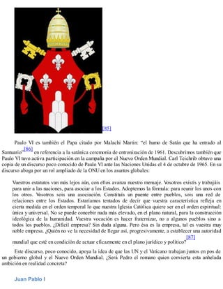 [85]
Paulo VI es también el Papa citado por Malachi Martin: “el humo de Satán que ha entrado al
Santuario”
[86]
en referencia a la satánica ceremonia de entronización de 1961. Descubrimos también que
Paulo VI tuvo activa participación en la campaña por el Nuevo Orden Mundial. Carl Teichrib obtuvo una
copia de un discurso poco conocido de Paulo VI ante las Naciones Unidas el 4 de octubre de 1965. En su
discurso aboga por un rol ampliado de la ONU en los asuntos globales:
Vuestros estatutos van más lejos aún, con ellos avanza nuestro mensaje. Vosotros existís y trabajáis
para unir a las naciones, para asociar a los Estados. Adoptemos la fórmula: para reunir los unos con
los otros. Vosotros sois una asociación. Constituís un puente entre pueblos, sois una red de
relaciones entre los Estados. Estaríamos tentados de decir que vuestra característica refleja en
cierta medida en el orden temporal lo que nuestra Iglesia Católica quiere ser en el orden espiritual:
única y universal. No se puede concebir nada más elevado, en el plano natural, para la construcción
ideológica de la humanidad. Vuestra vocación es hacer fraternizar, no a algunos pueblos sino a
todos los pueblos. ¿Difícil empresa? Sin duda alguna. Pero ésa es la empresa, tal es vuestra muy
noble empresa. ¿Quién no ve la necesidad de llegar así, progresivamente, a establecer una autoridad
mundial que esté en condición de actuar eficazmente en el plano jurídico y político?
[87]
Este discurso, poco conocido, apoya la idea de que las UN y el Vaticano trabajan juntos en pos de
un gobierno global y el Nuevo Orden Mundial. ¿Será Pedro el romano quien convierta esta anhelada
ambición en realidad concreta?
Juan Pablo I
 