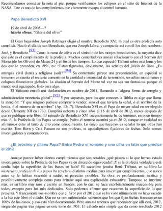 Recomendamos consultar la nota al pie, porque verificamos los eclipses en el sitio de Internet de la
NASA. Este es uno de los cumplimientos que claramente escapa al control humano.
Papa Benedicto XVI
19 de abril de 2005—?
Gloria olivae: “Gloria del olivo”
El Gran Inquisidor Joseph Ratzinger eligió el nombre Benedicto XVI, lo cual es otra profecía auto
cumplida. Nació el día de san Benedicto, que era Joseph Labre, y compartía así con él los dos nombres:
José, y Benedicto.
[93]
Como la rama de olivo es el símbolo de los monjes benedictinos, la mayoría dice
que este es el cumplimiento de la profecía. Muchos comentadores ansían relacionarlo con el Sermón del
Monte (de los Olivos) de Mateo 24 y el fin de los tiempos. Lo que especuló Thibaut sobre este lema y los
dos que le preceden, en 1951, es: “Están figuradas, obviamente, las señales del juicio de Dios. ¿Es
anarquía civil (luna) y religiosa (sol)?”
[94]
Su comentario parece una preconización, en especial si
tomamos en cuenta el reciente aumento en la cantidad e intensidad de terremotos, revueltas musulmanas y
colapsos financieros globales. La alusión al Sermón del Monte tal vez no sea tan fantasiosa porque el
mundo está agazapado, listo para algo.
El Vaticano emitió una declaración en octubre de 2011, llamando a “alguna forma de arreglo y
administración monetaria global”.
[95]
Y por supuesto, para los que conocen la Biblia es algo que llama
la atención: “Y que ninguno pudiese comprar ó vender, sino el que tuviera la señal, ó el nombre de la
bestia, ó el número de su nombre” (Ap. 13:17). Benedicto XVI es el Papa de mayor edad en ser elegido
desde Clemente XII en 1730. Cumplirá ochenta y cinco años el 16 de abril de 2012, meses después de
que se publique este libro. El reinado de Benedicto XVI necesariamente ha de terminar, en poco tiempo
más. Si la Profecía de los Papas se cumple, Pedro el romano asumirá ya en 2012, aunque en realidad no
afirmamos estar al tanto de ello como conocimiento. Lo único que hacemos es señalar lo que otros han
escrito. Tom Horn y Cris Putnam no son profetas, ni apocalípticos fijadores de fechas. Solo somos
investigadores y comentadores.
¿El próximo y último Papa? Entra Pedro el romano y una cifra en latín que predice
el 2012
Aunque parece haber ciertos cumplimientos que son notables ¿qué pasará si lo que hemos estado
investigando sobre la Profecía de los Papas va en dirección equivocada? ¡Y si la profecía verdadera está
oculta bajo la superficie de las frases en latín? El sacerdote jesuita René Thibaut, en su libro La
misteriosa profecía de los papas ha revelado distintos medios para investigar cumplimientos, que nunca
antes se le habían ocurrido a nadie, ni parecían posibles. Su obra es profundamente mística y
prohibitivamente compleja como para brindar aquí una explicación exhaustiva. Tampoco se imprime
más, es un libro muy raro y escrito en francés, con lo cual se hace exorbitantemente inaccesible para
todos, excepto para los más dedicados. Solo podemos afirmar que rascamos la superficie de lo que
presenta. Y francamente nos asombra que el furor por el 2012 que se ha visto últimamente no haya sacado
a la luz este libro olvidado. Que no se nos malentienda: sabemos que los que fijan fechas fracasan en un
100% de los casos, y eso está bien documentado. Pero aún así tenemos que reconocer que allí está, 2012,
surgiendo página tras página en este tomo de 1951. El cálculo más simple que da como resultado 2012
 