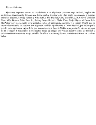 Reconocimientos
Queremos expresar nuestro reconocimiento a las siguientes personas, cuya amistad, inspiración,
asistencia e investigación hicieron que fuera posible terminar este libro según lo planeado: a nuestras
amorosas esposas, Shelley Putnam y Nita Horn, a Sue Bradley, Gary Stearman, J. R. Church, Christian
Pinto, Mike Bennett, Mike Tatar Jr., Brian y Sonya Hedrick, Chris White, Majel Hyers, al Pastor John
MacArthur por su excelente serie didáctica sobre el catolicismo romano, y a Daniel Wright, por su
sobresaliente diseño de cubierta. Por supuesto, también agradecemos a Donna Howell, por hacer que lo
que decimos aquí suene mejor de lo que lo escribimos, a Pamela McGrew, cuyo diseño interior siempre
es de lo mejor. Y finalmente, a los muchos miles de amigos que visitan nuestros sitios de Internet y
expresan constantemente su apoyo y cariño. Su afecto nos anima y levanta, en estos momentos tan críticos.
Índice
 