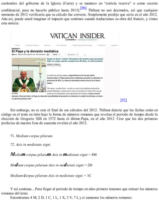 cardenales del gobierno de la Iglesia (Curia) y se mantuvo en “estricta reserva” o como secreto
confidencial, para no hacerlo público hasta 2013].
[96]
Thibaut no usó decimales, así que cualquier
momento de 2012 verificaría que su cálculo fue correcto. Simplemente predijo que sería en el año 2012.
Aún así, puede usted imaginar el impacto que sentimos cuando traducíamos su obra del francés, y vimos
esta noticia:
[97]
Sin embargo, no es este el final de sus cálculos del 2012. Thibaut detecta que las fechas están en
código en el texto en latín bajo la forma de números romanos que revelan el período de tiempo desde la
elección de Gregorio XIII en 1572 hasta el último Papa, en el año 2012. Cree que las dos primeras
profecías de nuestra lista de cuarenta revelan el año 2012.
71. Medium corpus pilarum
72. Axis in medietate signi
Medium corpus pilarum Axis in medietate signi = 4M
Medium corpus pilarum Axis in medietate signi = 2D
Medium corpus pilarum Axis in medietate signi = 1C
Y así continua…Para llegar al período de tiempo en años primero tenemos que extraer los números
romanos del texto.
Encontramos 4 M, 2 D, 1 C, 1 L, 1 X, 3 V, 7 I, y si sumamos los números romanos:
 