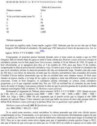 M+M+M+M+ D+D+C+ L+ X+V+V+V+I+I+I+I+I+I+I = 5182
Tabla de Conversión
Número romano Valor
I 1
V (la u en latín cuenta como V) 5
X 10
L 50
C 100
D 500
M 1,000
Thibaut argument:
Este total no significa nada. Como mucho, sugiere 1582. Sabemos que fue en ese año que el Papa
Gregorio XIII reformó el calendario. De modo que 1582 marcaría el inicio de una nueva era. Así, se
sugiere: M D L V V V X IIIIIII = 1582.
[98]
Francamente, al principio parece bastante forzado, pero sí tiene razón en cuanto a que en 1582
Gregorio XIII (el mismo Papa de quien se tomó el lema setenta dos Medium corpus pilarum) corrigió el
calendario juliano con la bula papal Inter Gravissimas, emitida el 24 de febrero de 1582. El ajuste se
hizo oficialmente, se le agregaron diez días al 5 de octubre de 1592, para que fuera 15 de octubre,
compensando la falta de precisión del calendario viejo. El motivo por el que se reformó el calendario fue
que en el calendario juliano la duración promedio del año era demasiado larga. Tomaba cada año como
de 365 días y seis horas de duración, en tanto que los cálculos astronómicos más avanzados del jesuita
Cristóbal Clavius habían demostrado que un año en realidad dura once minutos menos. Si bien once
minutos no parece mucho, a lo largo de los siglos se empieza a notar una diferencia significativa en las
estaciones. Como lo hizo Gregorio, el calendario juliano reformado se conoce como calendario
gregoriano, y es el que seguimos usando hoy. Por eso 1592 en realidad fue el comienzo de una forma
nueva de medir el tiempo y esto parece reforzar la idea de que la porción genuina de la profecía también
empieza con Gregorio XIII, el número 72, Medium corpus pilarum.
Retomando el argumento de Thibaut, ahora tenemos: M D L V V V X IIIIIII = 1582. Queda un resto
de 3 Ms, 1D y 1C, que él organiza como MDC = 1000 + 500 + 100 = 1600, y MM = 1000 + 1000 =
2000. Así, llega a 1600 y 2000. De allí argumenta que el patrón revela que se llegará al año 2000
después de cuarenta Papas. Y dice entonces que tiene que haber un exceso de doce años porque entre la
última M de Medium corpus pilarum y la primera M de Axis in medietate signi queda XII = 2
Medium corpus pilarum| Axis in |medietate signi
Así, MM (2000) + XII (12) = 2012
Si es usted como nosotros, estará rascándose la cabeza pensando que todo este cálculo parece
completamente ad hoc. Francamente, es lo que parece y si no estuviésemos absolutamente seguros de que
esto se publicó en 1951, acusaríamos al autor de habérselas rebuscado como para llegar al resultado de
2012. Pero no se nos ocurre razón obvia alguna para que el matemático jesuita quisiera llegar a 2012,
más que el hecho de que creía que así tenía que ser. El año 2012 no estaba ni siquiera en su radar, allá
 
