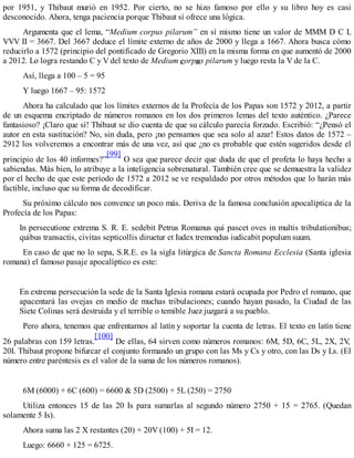 por 1951, y Thibaut murió en 1952. Por cierto, no se hizo famoso por ello y su libro hoy es casi
desconocido. Ahora, tenga paciencia porque Thibaut sí ofrece una lógica.
Argumenta que el lema, “Medium corpus pilarum” en sí mismo tiene un valor de MMM D C L
VVV II = 3667. Del 3667 deduce el límite externo de años de 2000 y llega a 1667. Ahora busca cómo
reducirlo a 1572 (principio del pontificado de Gregorio XIII) en la misma forma en que aumentó de 2000
a 2012. Lo logra restando C y V del texto de Medium corpus pilarum y luego resta la V de la C.
Así, llega a 100 – 5 = 95
Y luego 1667 – 95: 1572
Ahora ha calculado que los límites externos de la Profecía de los Papas son 1572 y 2012, a partir
de un esquema encriptado de números romanos en los dos primeros lemas del texto auténtico. ¿Parece
fantasioso? ¡Claro que sí! Thibaut se dio cuenta de que su cálculo parecía forzado. Escribió: “¿Pensó el
autor en esta sustitución? No, sin duda, pero ¡no pensamos que sea solo al azar! Estos datos de 1572 –
2912 los volveremos a encontrar más de una vez, así que ¿no es probable que estén sugeridos desde el
principio de los 40 informes?”
[99]
O sea que parece decir que duda de que el profeta lo haya hecho a
sabiendas. Más bien, lo atribuye a la inteligencia sobrenatural. También cree que se demuestra la validez
por el hecho de que este período de 1572 a 2012 se ve respaldado por otros métodos que lo harán más
factible, incluso que su forma de decodificar.
Su próximo cálculo nos convence un poco más. Deriva de la famosa conclusión apocalíptica de la
Profecía de los Papas:
In persecutione extrema S. R. E. sedebit Petrus Romanus qui pascet oves in multis tribulationibus;
quibus transactis, civitas septicollis diruetur et Iudex tremendus iudicabit populum suum.
En caso de que no lo sepa, S.R.E. es la sigla litúrgica de Sancta Romana Ecclesia (Santa iglesia
romana) el famoso pasaje apocalíptico es este:
En extrema persecución la sede de la Santa Iglesia romana estará ocupada por Pedro el romano, que
apacentará las ovejas en medio de muchas tribulaciones; cuando hayan pasado, la Ciudad de las
Siete Colinas será destruida y el terrible o temible Juez juzgará a su pueblo.
Pero ahora, tenemos que enfrentarnos al latín y soportar la cuenta de letras. El texto en latín tiene
26 palabras con 159 letras.
[100]
De ellas, 64 sirven como números romanos: 6M, 5D, 6C, 5L, 2X, 2V,
20I. Thibaut propone bifurcar el conjunto formando un grupo con las Ms y Cs y otro, con las Ds y Ls. (El
número entre paréntesis es el valor de la suma de los números romanos).
6M (6000) + 6C (600) = 6600 & 5D (2500) + 5L (250) = 2750
Utiliza entonces 15 de las 20 Is para sumarlas al segundo número 2750 + 15 = 2765. (Quedan
solamente 5 Is).
Ahora suma las 2 X restantes (20) + 20V (100) + 5I = 12.
Luego: 6660 + 125 = 6725.
 