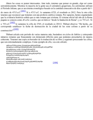 Ahora las cosas se ponen interesantes. Ante todo, tenemos que pensar en grande, algo así como
astronómicamente. Mientras la mayoría de la gente usa el calendario gregoriano, los astrónomos utilizan
el Período Juliano, que es un sistema cronológico basado en la cantidad consecutiva de días a partir del 1
de enero de 4713 a.C.
[101]
Si a 4713 a.C. le sumamos 6725, el resultado es 2012. Para la otra cifra
tenemos que reconocer que tratamos con una profecía católica romana. Por supuesto, hemos argumentado
que la evidencia histórica señala que es más romana que cristiana. El sistema oficial del año de la Roma
pagana se conocía como Ab urbe condita, que en latín es “desde la fundación de Roma”, y es 753 a.C. Si
a 753 a.C.
[102]
le sumamos la cifra de 2765, el resultado es 20112. Thibaut observa: “De hecho, ¿no
corresponde establecer la fecha de destrucción de la ciudad de las siete colinas a partir de su
construcción?”
[103]
Thibaut calcula este período de varias maneras más, basándose en ciclos de Jubileo y extrayendo
números romanos que francamente son demasiado difíciles para que podamos presentarlos de manera
coherente. Tenemos una copia en borrador de la traducción de su libro y seguimos procesando las cifras,
que son extremadamente complejas. Como ejemplo de ello, vea este cálculo:
[104]
 