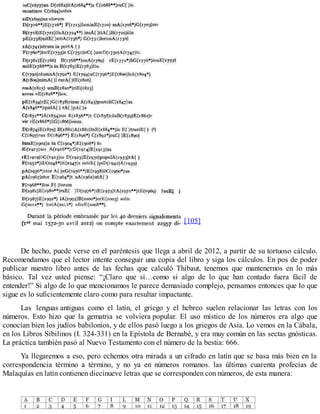 [105]
De hecho, puede verse en el paréntesis que llega a abril de 2012, a partir de su tortuoso cálculo.
Recomendamos que el lector intente conseguir una copia del libro y siga los cálculos. En pos de poder
publicar nuestro libro antes de las fechas que calculó Thibaut, tenemos que mantenernos en lo más
básico. Tal vez usted piense: “¡Claro que sí…como si algo de lo que han contado fuera fácil de
entender!” Si algo de lo que mencionamos le parece demasiado complejo, pensamos entonces que lo que
sigue es lo suficientemente claro como para resultar impactante.
Las lenguas antiguas como el latín, el griego y el hebreo suelen relacionar las letras con los
números. Esto hizo que la gematria se volviera popular. El uso místico de los números era algo que
conocían bien los judíos babilonios, y de ellos pasó luego a los griegos de Asia. Lo vemos en la Cábala,
en los Libros Sibilinos (I. 324-331) en la Epístola de Bernabé, y era muy común en las sectas gnósticas.
La práctica también pasó al Nuevo Testamento con el número de la bestia: 666.
Ya llegaremos a eso, pero echemos otra mirada a un cifrado en latín que se basa más bien en la
correspondencia término a término, y no ya en números romanos. las últimas cuarenta profecías de
Malaquías en latín contienen diecinueve letras que se corresponden con números, de esta manera:
 