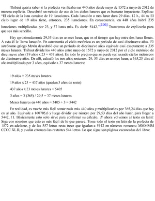 Thibaut quería saber si la profecía verificaba sus 440 años desde mayo de 1572 a mayo de 2012 de
manera explícita. Descubrió un método de uso de los ciclos lunares que es bastante impactante. Explica:
“El ciclo de la luna consiste de 19 lunaciones. Cada lunación o mes lunar dura 29 días, 12 h., 44 m. El
ciclo lugar de 19 años tiene, entonces, 235 lunaciones. En consecuencia, en 440 años habrá 235
lunaciones multiplicadas por 23, y 37 lunas más. Es decir: 5442.”
[106]
Trataremos de explicarlo para
que sea más sencillo.
Hay aproximadamente 29,53 días en un mes lunar, que es el tiempo que hay entre dos lunas llenas.
A esto él le llama lunación. En astronomía el ciclo metónico es un período de casi diecinueve años. El
astrónomo griego Metón descubrió que un período de diecinueve años equivale casi exactamente a 235
meses lunares. Thibaut divide los 440 años entre mayo de 1572 y mayo de 2012 por el ciclo metónico de
diecinueve años (19 años x 23 = 437 años). Es todo lo preciso que se puede ser, usando ciclos metónicos
de diecinueve años. De allí, calculó los tres años restantes: 29, 53 días en un mes lunar, a 365,25 días al
año multiplicado por 3 años, equivale a 37 meses lunares:
19 años = 235 meses lunares
19 años x 23 = 437 años (quedan 3 años de resto)
437 años x 23 meses lunares = 5405
3 años = 3 (365) / 29,5 = 37 meses lunares
Meses lunares en 440 años = 5405 + 3 = 5442
En realidad, es mucho más fácil tomar nada más 440 años y multiplicarlos por 365,24 días que hay
en un año. Equivale a 160705,6 y luego dividir ese número por 29,53 días del año lunar, para llegar a
5442, 11. Básicamente esto solo sirve para confirmar su cálculo. ¡Y ahora volvemos al texto en latín!
Siga con nosotros que esto es más fácil de lo que parece. Toma todo el texto en latín de la profecía de
1572 en adelante, y de las 557 letras resta trece que igualan a 5442 en números romanos: MMMMM
CCCC XL II, y evalúa entonces las restantes 544 letras. Lo que sigue son páginas escaneadas del libro:
 