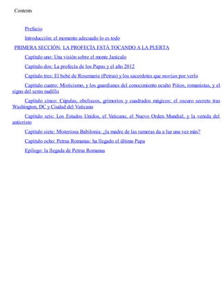 Contents
Prefacio
Introducción: el momento adecuado lo es todo
PRIMERA SECCIÓN: LA PROFECÍA ESTÁ TOCANDO A LA PUERTA
Capítulo uno: Una visión sobre el monte Janículo
Capítulo dos: La profecía de los Papas y el año 2012
Capítulo tres: El bebé de Rosemarie (Petrus) y los sacerdotes que morían por verlo
Capítulo cuatro: Misticismo, y los guardianes del conocimiento oculto Pitios, romanistas, y el
signo del sexto nudillo
Capítulo cinco: Cúpulas, obeliscos, grimorios y cuadrados mágicos: el oscuro secreto tras
Washington, DC y Ciudad del Vaticano
Capítulo seis: Los Estados Unidos, el Vaticano, el Nuevo Orden Mundial, y la venida del
anticristo
Capítulo siete: Misteriosa Babilonia: ¿la madre de las rameras da a luz una vez más?
Capítulo ocho: Petrus Romanus: ha llegado el último Papa
Epílogo: la llegada de Petrus Romanus
 