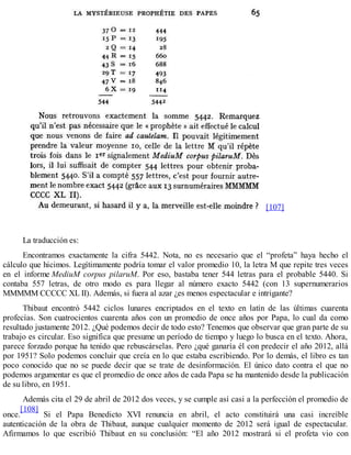 [107]
La traducción es:
Encontramos exactamente la cifra 5442. Nota, no es necesario que el “profeta” haya hecho el
cálculo que hicimos. Legítimamente podría tomar el valor promedio 10, la letra M que repite tres veces
en el informe MediuM corpus pilaruM. Por eso, bastaba tener 544 letras para el probable 5440. Si
contaba 557 letras, de otro modo es para llegar al número exacto 5442 (con 13 supernumerarios
MMMMM CCCCC XL II). Además, si fuera al azar ¿es menos espectacular e intrigante?
Thibaut encontró 5442 ciclos lunares encriptados en el texto en latín de las últimas cuarenta
profecías. Son cuatrocientos cuarenta años con un promedio de once años por Papa, lo cual da como
resultado justamente 2012. ¿Qué podemos decir de todo esto? Tenemos que observar que gran parte de su
trabajo es circular. Eso significa que presume un período de tiempo y luego lo busca en el texto. Ahora,
parece forzado porque ha tenido que rebuscárselas. Pero ¿qué ganaría él con predecir el año 2012, allá
por 1951? Solo podemos concluir que creía en lo que estaba escribiendo. Por lo demás, el libro es tan
poco conocido que no se puede decir que se trate de desinformación. El único dato contra el que no
podemos argumentar es que el promedio de once años de cada Papa se ha mantenido desde la publicación
de su libro, en 1951.
Además cita el 29 de abril de 2012 dos veces, y se cumple así casi a la perfección el promedio de
once.
[108]
Si el Papa Benedicto XVI renuncia en abril, el acto constituirá una casi increíble
autenticación de la obra de Thibaut, aunque cualquier momento de 2012 será igual de espectacular.
Afirmamos lo que escribió Thibaut en su conclusión: “El año 2012 mostrará si el profeta vio con
 