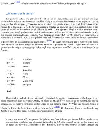 claridad, o no”
[109]
Solo que cambiamos el referente: René Thibaut, más que san Malaquías.
¿El número de la bestia?
Lo que también hace que el trabajo de Thibaut sea tan interesante es que está en línea con una larga
historia de estudiosos que intentaron descifrar códigos encriptados en diversos textos sagrados. Uno de
los ejemplos más antiguos y conocidos de un cristiano que intentara hacerlo es el de Ireneo, uno de los
padres de la Iglesia, del siglo II. Advirtió contra la práctica de etiquetar superficialmente distintas cifras
como el anticristo, basándose en el cálculo de 666. Como ejemplo, llegó a varios nombres como
resultado pero pensó que había una posibilidad con mayor mérito que las otras, y tiene relevancia para lo
que estamos examinando aquí. Escribió: “Así también el nombre LATEINOS encierra el número 666, y
es un número verosímil, porque esta palabra señala el último de los reinos, pues los latinos tienen ahora
el poder; pero no nos gloriamos de identificarlo.”
[110]
Es decir que pensaba que el número de la bestia
tiene relación con Roma porque es el cuarto reino en la profecía de Daniel. Llegó a 666 utilizando la
gematría en la antigua palabra griega o en mayúsculas , que es la transliteración de
lateinos.
L = 30 = lambda
a = 1 = alpha
t = 300 = tau
e = 5 = epsilon
i = 10 = iota
n = 50 = nu
o = 70 = omicron
s = 200 = sigma
------------
666
Durante el período del Renacimiento el rey Jacobo I de Inglaterra quedó convencido de que Ireneo
había encontrado algo. Escribió: “Ahora, en cuanto al Misterio y el Número de su nombre, sea que se
entienda por el número compuesto de las letras en esa palabra griega ; que le cabe bien a la
iglesia de Roma, la fe de Roma y el servicio en latín.”
[111]
El obispo de Derry y capellán del rey
Jacobo I, George Downame, escribió, explayándose sobre el tema:
Ireneo, cuyo maestro Policarpo era discípulo de san Juan, informa que los que habían estado cara a
cara con Juan enseñaban que el número del nombre de la bestia según el cálculo de los griegos por
las letras que hay en él, contendrá el 666. Entonces, escribió tres nombres en letras griegas que
 