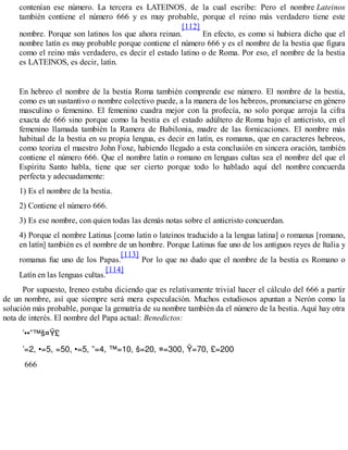 contenían ese número. La tercera es LATEINOS, de la cual escribe: Pero el nombre Lateinos
también contiene el número 666 y es muy probable, porque el reino más verdadero tiene este
nombre. Porque son latinos los que ahora reinan.
[112]
En efecto, es como si hubiera dicho que el
nombre latín es muy probable porque contiene el número 666 y es el nombre de la bestia que figura
como el reino más verdadero, es decir el estado latino o de Roma. Por eso, el nombre de la bestia
es LATEINOS, es decir, latín.
En hebreo el nombre de la bestia Roma también comprende ese número. El nombre de la bestia,
como es un sustantivo o nombre colectivo puede, a la manera de los hebreos, pronunciarse en género
masculino o femenino. El femenino cuadra mejor con la profecía, no solo porque arroja la cifra
exacta de 666 sino porque como la bestia es el estado adúltero de Roma bajo el anticristo, en el
femenino llamada también la Ramera de Babilonia, madre de las fornicaciones. El nombre más
habitual de la bestia en su propia lengua, es decir en latín, es romanus, que en caracteres hebreos,
como teoriza el maestro John Foxe, habiendo llegado a esta conclusión en sincera oración, también
contiene el número 666. Que el nombre latín o romano en lenguas cultas sea el nombre del que el
Espíritu Santo habla, tiene que ser cierto porque todo lo hablado aquí del nombre concuerda
perfecta y adecuadamente:
1) Es el nombre de la bestia.
2) Contiene el número 666.
3) Es ese nombre, con quien todas las demás notas sobre el anticristo concuerdan.
4) Porque el nombre Latinus [como latín o lateinos traducido a la lengua latina] o romanus [romano,
en latín] también es el nombre de un hombre. Porque Latinus fue uno de los antiguos reyes de Italia y
romanus fue uno de los Papas.
[113]
Por lo que no dudo que el nombre de la bestia es Romano o
Latín en las lenguas cultas.
[114]
Por supuesto, Ireneo estaba diciendo que es relativamente trivial hacer el cálculo del 666 a partir
de un nombre, así que siempre será mera especulación. Muchos estudiosos apuntan a Nerón como la
solución más probable, porque la gematría de su nombre también da el número de la bestia. Aquí hay otra
nota de interés. El nombre del Papa actual: Benedictos:
666
 