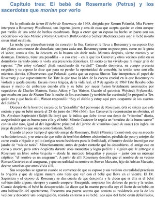 Capítulo tres: El bebé de Rosemarie (Petrus) y los
sacerdotes que morían por verlo
En la película de terror El bebé de Rosemary, de 1968, dirigida por Roman Polanski, Mia Farrow
interpreta a Rosemary Woodhouse, una ingenua joven y ama de casa que acepta quedar en cinta aunque
por medio de una serie de hechos escabrosos, llega a creer que su esposo ha hecho un pacto con sus
excéntricos vecinos Minnie y Roman Castevet (Ruth Gordon y Sidney Blackmer) para usar al bebé nonato
en un ritual ocultista.
La noche que planeaban tratar de concebir la Sra. Castevet le lleva a Rosemary y su esposo Guy
dos platos con mousse de chocolate, uno para cada uno. Rosemary come un poco pero, como no le gusta
el sabor, como a tiza, lo descarta en la basura sin decir nada. Minutos después, siente mareos y se
desmaya. Entonces, tiene una pesadilla – o eso cree – en la que los Castevet y otros vecinos están en su
dormitorio mirando cómo la viola una presencia demoníaca. El sueño es tan vívido que la mujer grita de
repente: “¡No estoy soñando! ¡Está sucediendo de verdad!” Cuando despierta, su cuerpo presenta
rasguños y su esposo le dice que para no perder la oportunidad de concebir, ha tenido sexo con ella
mientras dormía. (Observemos que Polanski quería que su esposa Sharon Tate interpretara el papel de
Rosemary y que supuestamente fue Tate la que tuvo la idea de la escena crucial en la que Rosemary es
violada y queda encinta. En una ironía trágica, de la vida real, el 9 de agosto de 1969 Tate llevaba ocho
meses y medio de embarazo cuando ella y su bebé por nacer fueron brutalmente asesinados por
seguidores de Charles Manson, Susan Atkins y Tex Watson. Cuando el guionista Wojciech Frykowski,
que estaba en casa de Sharon Tate la noche de los asesinatos [y también fue asesinado] le preguntó a Tex
quién era y qué hacía allí, Watson respondió: “Soy el diablo y estoy aquí para ocuparme de los asuntos
del diablo”).
Después de la horrible escena de la “pesadilla” del personaje de Rosemary, ésta se entera que está
encinta y que su bebé nacerá el 28 de junio de 1966 (666). Los Castevet le recomiendan un obstetra, el
Dr. Abraham Sapirstein (Ralph Bellany) que le indica que debe tomar una dosis de “vitamina” diaria,
asegurándole que es buena para ella y el bebé. Minnie Castever le regala un “amuleto de la buena suerte”
con un olor raro, igual al del ingrediente principal del jarabe de vitaminas (raíz de tanis) (en inglés, un
juego de palabras que suena como Satanás, Satán).
Cuando al poco tiempo el querido amigo de Rosemary, Hutch (Maurice Evans) nota que su aspecto
se ha deteriorado, y se entera de que sufre de terribles dolores abdominales, pérdida de peso y antojos de
carne cruda e hígado e pollo (antigua receta hechicera para la fertilidad), el hombre decide investigar ese
jarabe de “raíz de tanis”. Misteriosamente, antes de poder contarle qué ha descubierto, el amigo cae en
coma y muere, pero antes despierta durante unos momentos y logra pedirle a alguien que le entregue a
Rosemary un libro sobre brujería – donde ha marcado fotografías y pasajes – junto con un mensaje
críptico: “el nombre es un anagrama”. A partir de allí Rosemany descifra que el nombre de su vecino
Roman Castevet es el anagrama, y que en realidad su nombre es Steven Marcato, hijo de Adrian Marcato,
devoto satanista que antes vivía allí.
Sus sospechas se agravan cuando se convence de que su esposo y sus vecinos en realidad practican
la brujería y que de alguna manera esto tiene que ver con el bebé que lleva en el vientre. El Dr.
Sapirstein y el esposo de Rosemary se dan cuenta de que desconfía y le dicen que ni ella ni el bebé
sufrirán daño alguno, siempre y cuando coopere. Enseguida, empiezan los dolores de parto y la sedan.
Cuando despierta, el bebé ha desaparecido. Le dicen que ha muerto pero ella oye el llanto de un bebé, en
otra habitación del apartamento. Encuentra una puerta secreta que conecta su residencia con la de los
vecinos y descubre una congregación, reunida en torno a su bebé. Los ojos del bebé están deformados,
 