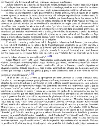 horriblemente, y le dicen que el padre del niño no es su esposo, sino Satanás.
Aunque la historia de la película se basa en una novela, la magia sexual ritual es algo real, y el plan
de utilizarla para que encarne la simiente del diablo tiene una larga y curiosa historia entre los satanistas,
las sociedades secretas, los masones e incluso – según algunos sacerdotes católicos – el Vaticano.
El modo en que mediante el sexo puede traerse al mundo este ser, para albergarlo en un cuerpo
humano, aparece en manuales de instrucciones secretos utilizados por organizaciones satanistas como La
Orden de los Nueve Ángeles, la Iglesia de Satán fundada por Anton LaVoey, hasta los miembros del
Ordo Templi Orientis. También hay obras del infame francmasón de 33er grado Aleister Crowley. Es
entonces un ejercicio místico que en combinación con rituales de magia como el cántico de sílabas
específicas para proyectar las vibraciones adecuadas (que abren la mente interna y dejan en estado de
fascinación la mente consciente) invitan al espíritu nebuloso para que llene el anfitrión embriónico. La
sacerdotisa que participa yace sobre el suelo o el altar, y la actividad del sacerdote la excita. Se produce
la copulación mientras la sacerdotisa visualiza la apertura de un portal celestial y el Caos Oscuro fluye
desde allí hacia abajo, trayendo la simiente mística. Como con Apolo Pitio, la sacerdotisa ahora también
es un portal para la residencia de los dioses de las tinieblas.
El científico espacial y co-fundador del Jet Propulsion Laboratory, Jack Parsons, y su compañero
L. Ron Hubbard (fundador de la Iglesia de la Cientología) eran discípulos de Aleister Crowley y
registraron un hecho así, llamado “ritual de Babalón” que realizaban con la intención de encarnar a la
ramera de Babilonia, hija del demonio o gibborim, a través de un portal durante el sexo ritual. Parsons
escribió luego que la ceremonia había sido un éxito y que “Babalón hoy ha encarnado en la tierra
esperando la hora adecuada de su manifestación”.
[115]
Según Magick, Liber ABA, Book 4 (considerado ampliamente como obra maestra del ocultista
Aleister Crowley) el sexo de magia ritual puede incluir (lo que suena a) canibalismo y sacrificio humano.
Crowley dice: “No sería lógico criticar como irracional la práctica de devorar el corazón e hígado de un
adversario mientras todavía están tibios. Para el ritual espiritual más elevado uno tiene que elegir a la
víctima que contenga la fuerza más grande y pura; lo más satisfactorio será un niño varón de perfecta
inocencia y gran inteligencia”.
[116]
Ya en el año 200 d.C. la obra de apologética cristiana Octavious de Marcus Minucius Felix,
describía a cristianos apóstatas que participaban de rituales orgiásticos en una habitación oscura mientras
adoraban la cabeza de un burro y sacrificaban un bebé la Hostia durante una misa negra. Casi todos los
expertos creen que este tipo de actividades se ha continuado en secreto a lo largo de los siglos y que las
verdaderas “hostias”, es decir el pan y el vino de uva que se usa tras la consagración que según el dogma
transforma la sustancia en cuerpo y sangre de Jesucristo por medio de la transustanciación, que los
sacerdotes católicos que han hecho pactos diabólicos con satanistas entregan a los que asisten la misa
negra. Algunos de los más reconocidos expertos de la Iglesia que afirman que tal actividad es real y que
incluso ocurre dentro de las leoninas murallas de la Santa Sede podrían ser: Monseñor Luigi Marinelli
(cuyo libro de 1999, Via col vento in Vaticano [Lo que el viento se llevó en el Vaticano- Kaos edicioni
Milano] vendió cien mil copias en solo las primeras tres semanas); el exorcista y arzobispo Emmanuel
Milingo, quien en un discurso en la Conferencia Internacional para la Paz Mundial 2000 de Nuestra
Señora de Fátima, acusó a miembros de alto rango de la jerarquía de la Iglesia de estar asociados con
“Satanás”; y al fallecido exorcista y profesor independiente del Instituto Bíblico Pontificio y eminente
teólogo y ex jesuita Malachi Martin. Cuando la revista de Manhattan “The Fátima Crusader” le preguntó a
Martin sobre la alarma que despertó la afirmación del arzobispo Milingo sobre los altos funcionarios
vaticanos que eran “seguidores de Satanás”, Martin respondió: “Quien conozca los asuntos del Vaticano
en los últimos 35 años sabrá muy bien de que el príncipe de las tinieblas ha tenido y sigue teniendo sus
 