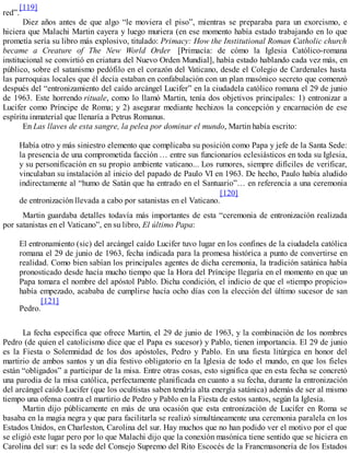 red”.
[119]
Diez años antes de que algo “le moviera el piso”, mientras se preparaba para un exorcismo, e
hiciera que Malachi Martin cayera y luego muriera (en ese momento había estado trabajando en lo que
prometía sería su libro más explosivo, titulado: Primacy: How the Institutional Roman Catholic church
became a Creature of The New World Order [Primacía: de cómo la Iglesia Católico-romana
institucional se convirtió en criatura del Nuevo Orden Mundial], había estado hablando cada vez más, en
público, sobre el satanismo pedófilo en el corazón del Vaticano, desde el Colegio de Cardenales hasta
las parroquias locales que él decía estaban en confabulación con un plan masónico secreto que comenzó
después del “entronizamiento del caído arcángel Lucifer” en la ciudadela católico romana el 29 de junio
de 1963. Este horrendo rituale, como lo llamó Martin, tenía dos objetivos principales: 1) entronizar a
Lucifer como Príncipe de Roma; y 2) asegurar mediante hechizos la concepción y encarnación de ese
espíritu inmaterial que llenaría a Petrus Romanus.
En Las llaves de esta sangre, la pelea por dominar el mundo, Martin había escrito:
Había otro y más siniestro elemento que complicaba su posición como Papa y jefe de la Santa Sede:
la presencia de una comprometida facción … entre sus funcionarios eclesiásticos en toda su Iglesia,
y su personificación en su propio ambiente vaticano... Los rumores, siempre difíciles de verificar,
vinculaban su instalación al inicio del papado de Paulo VI en 1963. De hecho, Paulo había aludido
indirectamente al “humo de Satán que ha entrado en el Santuario”… en referencia a una ceremonia
de entronización llevada a cabo por satanistas en el Vaticano.
[120]
Martin guardaba detalles todavía más importantes de esta “ceremonia de entronización realizada
por satanistas en el Vaticano”, en su libro, El último Papa:
El entronamiento (sic) del arcángel caído Lucifer tuvo lugar en los confines de la ciudadela católica
romana el 29 de junio de 1963, fecha indicada para la promesa histórica a punto de convertirse en
realidad. Como bien sabían los principales agentes de dicha ceremonia, la tradición satánica había
pronosticado desde hacía mucho tiempo que la Hora del Príncipe llegaría en el momento en que un
Papa tomara el nombre del apóstol Pablo. Dicha condición, el indicio de que el «tiempo propicio»
había empezado, acababa de cumplirse hacía ocho días con la elección del último sucesor de san
Pedro.
[121]
La fecha específica que ofrece Martin, el 29 de junio de 1963, y la combinación de los nombres
Pedro (de quien el catolicismo dice que el Papa es sucesor) y Pablo, tienen importancia. El 29 de junio
es la Fiesta o Solemnidad de los dos apóstoles, Pedro y Pablo. En una fiesta litúrgica en honor del
martirio de ambos santos y un día festivo obligatorio en la Iglesia de todo el mundo, en que los fieles
están “obligados” a participar de la misa. Entre otras cosas, esto significa que en esta fecha se concretó
una parodia de la misa católica, perfectamente planificada en cuanto a su fecha, durante la entronización
del arcángel caído Lucifer (que los ocultistas saben tendría alta energía satánica) además de ser al mismo
tiempo una ofensa contra el martirio de Pedro y Pablo en la Fiesta de estos santos, según la Iglesia.
Martin dijo públicamente en más de una ocasión que esta entronización de Lucifer en Roma se
basaba en la magia negra y que para facilitarla se realizó simultáneamente una ceremonia paralela en los
Estados Unidos, en Charleston, Carolina del sur. Hay muchos que no han podido ver el motivo por el que
se eligió este lugar pero por lo que Malachi dijo que la conexión masónica tiene sentido que se hiciera en
Carolina del sur: es la sede del Consejo Supremo del Rito Escocés de la Francmasonería de los Estados
 