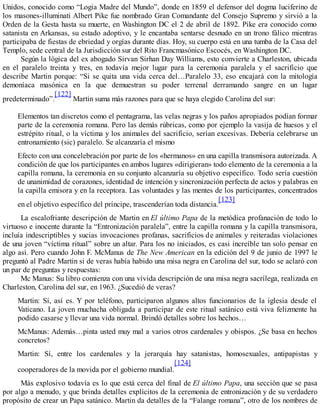 Unidos, conocido como “Logia Madre del Mundo”, donde en 1859 el defensor del dogma luciferino de
los masones-illuminati Albert Pike fue nombrado Gran Comandante del Consejo Supremo y sirvió a la
Orden de la Gesta hasta su muerte, en Washington DC el 2 de abril de 1892. Pike era conocido como
satanista en Arkansas, su estado adoptivo, y le encantaba sentarse desnudo en un trono fálico mientras
participaba de fiestas de ebriedad y orgías durante días. Hoy, su cuerpo está en una tumba de la Casa del
Templo, sede central de la Jurisdicción sur del Rito Francmasónico Escocés, en Washington DC.
Según la lógica del ex abogado Sirvan Sirhan Day Williams, esto convierte a Charleston, ubicada
en el paralelo treinta y tres, en todavía mejor lugar para la ceremonia paralela y el sacrificio que
describe Martin porque: “Si se quita una vida cerca del…Paralelo 33, eso encajará con la mitología
demoníaca masónica en la que demuestran su poder terrenal derramando sangre en un lugar
predeterminado”.
[122]
Martin suma más razones para que se haya elegido Carolina del sur:
Elementos tan discretos como el pentagrama, las velas negras y los paños apropiados podían formar
parte de la ceremonia romana. Pero las demás rúbricas, como por ejemplo la vasija de huesos y el
estrépito ritual, o la víctima y los animales del sacrificio, serían excesivas. Debería celebrarse un
entronamiento (sic) paralelo. Se alcanzaría el mismo
Efecto con una concelebración por parte de los «hermanos» en una capilla transmisora autorizada. A
condición de que los participantes en ambos lugares «dirigieran» todo elemento de la ceremonia a la
capilla romana, la ceremonia en su conjunto alcanzaría su objetivo específico. Todo sería cuestión
de unanimidad de corazones, identidad de intención y sincronización perfecta de actos y palabras en
la capilla emisora y en la receptora. Las voluntades y las mentes de los participantes, concentrados
en el objetivo específico del príncipe, trascenderían toda distancia.
[123]
La escalofriante descripción de Martin en El último Papa de la metódica profanación de todo lo
virtuoso e inocente durante la “Entronización paralela”, entre la capilla romana y la capilla transmisora,
incluía indescriptibles y sucias invocaciones profanas, sacrificios de animales y reiteradas violaciones
de una joven “víctima ritual” sobre un altar. Para los no iniciados, es casi increíble tan solo pensar en
algo así. Pero cuando John F. McManus de The New American en la edición del 9 de junio de 1997 le
preguntó al Padre Martin si de veras había habido una misa negra en Carolina del sur, todo se aclaró con
un par de preguntas y respuestas:
Mc Manus: Su libro comienza con una vívida descripción de una misa negra sacrílega, realizada en
Charleston, Carolina del sur, en 1963. ¿Sucedió de veras?
Martin: Sí, así es. Y por teléfono, participaron algunos altos funcionarios de la iglesia desde el
Vaticano. La joven muchacha obligada a participar de este ritual satánico está viva felizmente ha
podido casarse y llevar una vida normal. Brindó detalles sobre los hechos…
McManus: Además…pinta usted muy mal a varios otros cardenales y obispos. ¿Se basa en hechos
concretos?
Martin: Sí, entre los cardenales y la jerarquía hay satanistas, homosexuales, antipapistas y
cooperadores de la movida por el gobierno mundial.
[124]
Más explosivo todavía es lo que está cerca del final de El último Papa, una sección que se pasa
por algo a menudo, y que brinda detalles explícitos de la ceremonia de entronización y de su verdadero
propósito de crear un Papa satánico. Martin da detalles de la “Falange romana”, otro de los nombres de
 