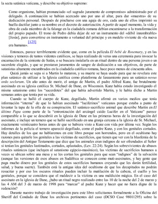 la secta satánica vaticana, y describe su objetivo supremo:
Como organismo, habían pronunciado «el sagrado juramento de compromiso» administrado por el
delegado. A continuación se habían acercado uno por uno al altar, para dar «muestra» de su
dedicación personal. Después de pincharse con una aguja de oro, cada uno de ellos imprimió su
huella dactilar junto a su nombre en el decreto de autorización. A partir de aquel momento, la vida y
obra de cada miembro de la falange en la ciudadela romana debían encaminarse a la transformación
del propio papado. El trono de Pedro debía dejar de ser un instrumento del «débil innombrable»
[Jesús], para convertirse en instrumento a voluntad del príncipe y en modelo viviente de «la nueva
era humana».
[125]
Entonces, parece terriblemente evidente que, como en la película El bebé de Rosemary, y en las
visiones y temores de tantos videntes católicos, se haya realizado de veras una ceremonia para invocar la
encarnación de la simiente de Satán, o se buscara instalarla en un ritual dentro de una persona joven o un
sacerdote elegido, y que se prestaran juramentos de sangre de dedicación a sus objetivos, de parte de
satanistas altamente encumbrados en la ciudadela católico romana, hace poco menos de cincuenta años.
Quizá jamás se sepa si a Martin lo mataron, y su muerte se haya usado para que no revelara este
plan satánico de utilizar a la Iglesia católica como plataforma de lanzamiento para un satánico novus
ordo seclorum. Un año antes de morir, el amigo de Martin, el padre Alfred Kunz, fue brutalmente
asesinado en su iglesia católica St. Michael de Dane, en Wisconsin. Kunz había estado investigando el
mismo satanismo entre los “sacerdotes” del que había advertido Martin, y le había dicho a Martin
semanas antes que temía por su vida.
Cuando se halló el cuerpo de Kunz, degollado, Martin afirmó en varios medios que tenía
información “interna” de que lo habían asesinado “luciferinos” vaticanos porque estaba a punto de
levantar la tapa de la olla de su conspiración. El satánico sacrificio animal que describe Martin en El
último Papa como parte de la “entronización del arcángel caído Lucifer en el Vaticano” parece
comparable a lo que se descubrió en la iglesia de Dane en las primeras horas de la investigación del
asesinato, e incluye un ternero que se halló sacrificado en una granja cercana a la iglesia de St. Michael,
exactamente veinticuatro horas antes de que se hubiera visto a Kunz con vida por última vez. Según los
informes de la policía el ternero apareció degollado, como el padre Kunz, y con los genitales cortados.
Hay detalles de los que no hablaremos en este libro porque son horrendos, pero en el ocultismo hay
razones para quitarle los genitales a las víctimas de sacrificios, que tienen que ver con la blasfemia de la
descripción del Antiguo Testamento que dice que los animales eran indignos de ser ofrendados al Señor
si tenían los genitales lastimados, cortados, aplastados, (Lev. 22:24). Según los sobrevivientes de abusos
rituales satánicos (que incluyen al satanismo egipcio-masónico), las víctimas de sacrificios humanos a
veces se ubican sobre una mesa y se les cortan los genitales para que sean “indignos” de la salvación
(aunque las versiones de esos abusos en Sudáfrica se conocen como muti-asesinatos, y hay gente que
paga mucho dinero por los genitales de estos sacrificios humanos creyendo que les darán fertilidad,
salud, y buena suerte). También está la antigua idea del ocultismo de que los decapitados no podrán
resucitar y por eso los oscuros rituales pueden incluir la mutilación de la cabeza, el cuello y los
genitales, porque se considera que el maldecir a la víctima es una maldición mágica. En el caso del
asesinato en la iglesia de Dane, ¿hubo un ritual negro realizado entre las 10 de la noche del 2 de marzo y
las 4 AM del 3 de marzo de 1998 para “marcar” al padre Kunz y hacer que no fuera digno de la
redención?
Durante nuestro trabajo de investigación para este libro solicitamos formalmente a la Oficina del
Sheriff del Condado de Dane los archivos pertinentes del caso (DCSO Case 98011295) sobre la
 