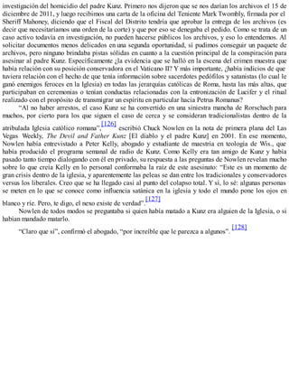 investigación del homicidio del padre Kunz. Primero nos dijeron que se nos darían los archivos el 15 de
diciembre de 2011, y luego recibimos una carta de la oficina del Teniente Mark Twombly, firmada por el
Sheriff Mahoney, diciendo que el Fiscal del Distrito tendría que aprobar la entrega de los archivos (es
decir que necesitaríamos una orden de la corte) y que por eso se denegaba el pedido. Como se trata de un
caso activo todavía en investigación, no pueden hacerse públicos los archivos, y eso lo entendemos. Al
solicitar documentos menos delicados en una segunda oportunidad, sí pudimos conseguir un paquete de
archivos, pero ninguno brindaba pistas sólidas en cuanto a la cuestión principal de la conspiración para
asesinar al padre Kunz. Específicamente ¿la evidencia que se halló en la escena del crimen muestra que
había relación con su posición conservadora en el Vaticano II? Y más importante, ¿había indicios de que
tuviera relación con el hecho de que tenía información sobre sacerdotes pedófilos y satanistas (lo cual le
ganó enemigos feroces en la Iglesia) en todas las jerarquías católicas de Roma, hasta las más altas, que
participaban en ceremonias o tenían conductas relacionadas con la entronización de Lucifer y el ritual
realizado con el propósito de transmigrar un espíritu en particular hacia Petrus Romanus?
“Al no haber arrestos, el caso Kunz se ha convertido en una siniestra mancha de Rorschach para
muchos, por cierto para los que siguen el caso de cerca y se consideran tradicionalistas dentro de la
atribulada Iglesia católico romana”,
[126]
escribió Chuck Nowlen en la nota de primera plana del Las
Vegas Weekly, The Devil and Father Kunz [El diablo y el padre Kunz] en 2001. En ese momento,
Nowlen había entrevistado a Peter Kelly, abogado y estudiante de maestría en teología de Wis., que
había producido el programa semanal de radio de Kunz. Como Kelly era tan amigo de Kunz y había
pasado tanto tiempo dialogando con él en privado, su respuesta a las preguntas de Nowlen revelan mucho
sobre lo que creía Kelly en lo personal conformaba la raíz de este asesinato: “Este es un momento de
gran crisis dentro de la iglesia, y aparentemente las peleas se dan entre los tradicionales y conservadores
versus los liberales. Creo que se ha llegado casi al punto del colapso total. Y sí, lo sé: algunas personas
se meten en lo que se conoce como influencia satánica en la iglesia y todo el mundo pone los ojos en
blanco y ríe. Pero, te digo, el nexo existe de verdad”.
[127]
Nowlen de todos modos se preguntaba si quien había matado a Kunz era alguien de la Iglesia, o si
habían mandado matarlo.
“Claro que sí”, confirmó el abogado, “por increíble que le parezca a algunos”.
[128]
 