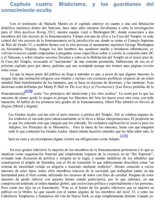 Capítulo cuatro: Misticismo, y los guardianes del
conocimiento oculto
Con el testimonio de Malachi Martin en el capítulo anterior en cuanto a una con fabulación
diabólica masónica dentro del Vaticano, hace unos años mientras llevábamos a cabo la investigación
para el libro Apollyon Rising 2012, nuestro equipo viajó a Washington DC, donde conocimos a dos
miembros del rito escocés de la francmasonería. Fuimos con uno de ellos a La Casa del Templo, la sede
central del rito escocés de la francmasonería en la jurisdicción sur, donde se reúne el Consejo Supremo
de Rito de Grado 33, y también fuimos con la otra persona al monumento masónico George Washington
en Alexandria, Virginia. Aunque los dos hombres nos ayudaron mucho y brindaron información, se
volvían evasivos cuando empezamos a preguntar cosas específicas sobre si existía la conexión entre DC
y el Vaticano, y sobre rituales secretos llevados a cabo en la Habitación del Templo en el tercer piso de
la Casa del Templo, invocando el “nacimiento” de una simiente prometida. Hablaremos de eso en el
próximo capítulo pero por ahora, pedimos que nos acompañe porque nos tomará unas páginas revelar
estas cosas.
Lo que la mayor parte del público no llega a entender es que, a pesar de que algunos masones lo
niegan, hay una institución religiosa con rituales e incluso con creencias proféticas respecto de un orden
mundial final transformador de los humanos, que se basa en docenas de doctrinas, y las mantiene. Esas
doctrinas están definidas por Manly P. Hall en The Lost Keys of Freemasonry [Las llaves perdidas de la
francmasonería]
[129]
como “los principios del misticismo y los ritos ocultos”. La razón por la que los
masones de menor grado lo niegan es porque los Maestres del Arte les hacen creer otra cosa, con toda
intención. Al hablar de los primeros tres grados de la francmasonería, Albert Pike admitió en Morals &
Dogma [Moral y dogma]:
Los Grados Azules son tan solo el atrio exterior o pórtico del Templo. Allí se exhiben algunos de
los símbolos al iniciado pero intencionalmente se le lleva a falsas interpretaciones. El propósito no
es que los entienda sino que imagine que los entiende. Su verdadera explicación se reserva para los
Adeptos, los Príncipes de la Masonería… Para la masa de los masones, basta con que imaginen
todo lo que contienen los Grados Azules. Quien intente hacerles entender que les falta saber más, lo
hará en vano y sin recompensa alguna violará sus obligaciones como Adepto.
[130]
En esos grados inferiores la mayoría de los miembros de la francmasonería pertenecen a lo que se
mantiene como organización fraternal que simplemente requiere de la creencia en un “Ser Supremo”,
evitando toda discusión de política y religión en la logia, y usando metáforas de los albañiles que
construyeron el templo de Salomón, con el fin de transmitir lo que públicamente describen como “un
sistema de moralidad velado en alegoría e ilustrado mediante símbolos”. Hemos conocido a varios
masones de estos tipos, todos ellos miembros sinceros de la sociedad, que trabajaban juntos en una
hermandad para el bien común, utilizando los recursos de todos con fines de caridad. Ninguno de estos
masones de grado inferior con quienes hemos estado participaría, por lo que sabemos, en una
conspiración tendiente al orden mundial global, que esclavizara política y espiritualmente a las personas.
Pero como nos dijo un ex francmasón: “Este es el barniz de los grados inferiores que se muestra en
público en la Orden. Lo que sucede con al menos algunos de los miembros del nivel 33, o entre los
Caballeros Templarios y Santuarios del rito de Nueva York, es algo completamente distinto. Cuando yo
 