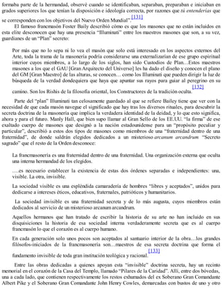 formaba parte de la hermandad, observé cuando se identificaban, separaban, preparaban e iniciaban en
grados superiores los que tenían la disposición e ideología correcta, por razones que tú entenderías que
se corresponden con los objetivos del Nuevo Orden Mundial”.
[131]
El famoso francmasón Foster Baily describió cómo es que los masones que no están incluidos en
esta elite desconocen que hay una presencia “Illuminati” entre los maestros masones que son, a su vez,
guardianes de un “Plan” secreto:
Por más que no lo sepa ni lo vea el masón que solo está interesado en los aspectos externos del
Arte, toda la trama de la masonería podría considerarse una externalizarían de ese grupo espiritual
interior cuyos miembros, a lo largo de los siglos, han sido Custodios de Plan…Estos maestros
masones a los que el GAU [Gran Arquitecto del Universo] les ha dado el diseño y conocen el plano
del GM [Gran Maestro] de las alturas, se conocen… como los Illuminati que pueden dirigir la luz de
búsqueda de la verdad dondequiera que haya que apuntar sus rayos para guiar al peregrino en su
camino. Son los Rishis de la filosofía oriental, los Constructores de la tradición oculta.
[132]
Parte del “plan” Illuminati tan celosamente guardado al que se refiere Bailey tiene que ver con la
necesidad de que cada masón navegue el significado que hay tras los diversos rituales, para descubrir la
secreta doctrina de la masonería que implica la verdadera identidad de la deidad, y lo que esto significa,
ahora y para el futuro. Manly Hall, que bien supo llamar al Gran Sello de los EE.UU. “la firma” de ese
exaltado cuerpo de masones que designó a la nación estadounidense para un “propósito peculiar y
particular”, describió a estos dos tipos de masones como miembros de una “fraternidad dentro de una
fraternidad”, de donde saldrán elegidos dedicados a un misterioso arcanum arcandrum “Secreto
sagrado” que el resto de la Orden desconoce:
La francmasonería es una fraternidad dentro de una fraternidad. Una organización externa que oculta
una interna hermandad de los elegidos.
….es necesario establecer la existencia de estas dos órdenes separadas e independientes: una,
visible. La otra, invisible.
La sociedad visible es una espléndida camaradería de hombres “libres y aceptados”, unidos para
dedicarse a intereses éticos, educativos, fraternales, patrióticos y humanitarios.
La sociedad invisible es una fraternidad secreta y de lo más augusta, cuyos miembros están
dedicados al servicio de un misterioso arcanum arcandrum.
Aquellos hermanos que han tratado de escribir la historia de su arte no han incluido en sus
disquisiciones la historia de esa sociedad interna verdaderamente secreta que es al cuerpo
francmasón lo que el corazón es al cuerpo humano.
En cada generación solo unos pocos son aceptados al santuario interior de la obra…los grandes
filósofos-iniciados de la francmasonería son…maestros de esa secreta doctrina que forma el
fundamento invisible de toda gran institución teológica y racional.
[133]
Entre las obras dedicadas a quienes apoyan esta “invisible” doctrina secreta, hay un recinto
memorial en el corazón de la Casa del Templo, llamado “Pilares de la Caridad”. Allí, entre dos bóvedas,
una a cada lado, que contienen respectivamente los restos exhumados del ex Soberano Gran Comandante
Albert Pike y el Soberano Gran Comandante John Henry Cowles, demarcadas con bustos de uno y otro
 