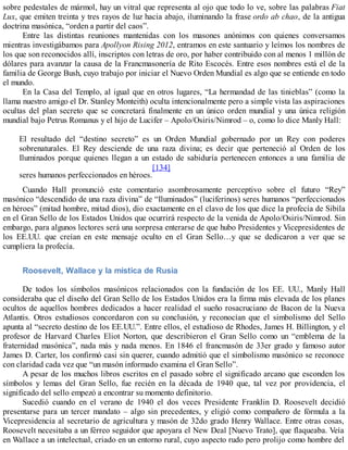 sobre pedestales de mármol, hay un vitral que representa al ojo que todo lo ve, sobre las palabras Fiat
Lux, que emiten treinta y tres rayos de luz hacia abajo, iluminando la frase ordo ab chao, de la antigua
doctrina masónica, “orden a partir del caos”.
Entre las distintas reuniones mantenidas con los masones anónimos con quienes conversamos
mientras investigábamos para Apollyon Rising 2012, entramos en este santuario y leímos los nombres de
los que son reconocidos allí, inscriptos con letras de oro, por haber contribuido con al menos 1 millón de
dólares para avanzar la causa de la Francmasonería de Rito Escocés. Entre esos nombres está el de la
familia de George Bush, cuyo trabajo por iniciar el Nuevo Orden Mundial es algo que se entiende en todo
el mundo.
En la Casa del Templo, al igual que en otros lugares, “La hermandad de las tinieblas” (como la
llama nuestro amigo el Dr. Stanley Monteith) oculta intencionalmente pero a simple vista las aspiraciones
ocultas del plan secreto que se concretará finalmente en un único orden mundial y una única religión
mundial bajo Petrus Romanus y el hijo de Lucifer – Apolo/Osiris/Nimrod – o, como lo dice Manly Hall:
El resultado del “destino secreto” es un Orden Mundial gobernado por un Rey con poderes
sobrenaturales. El Rey desciende de una raza divina; es decir que perteneció al Orden de los
Iluminados porque quienes llegan a un estado de sabiduría pertenecen entonces a una familia de
seres humanos perfeccionados en héroes.
[134]
Cuando Hall pronunció este comentario asombrosamente perceptivo sobre el futuro “Rey”
masónico “descendido de una raza divina” de “Iluminados” (luciferinos) seres humanos “perfeccionados
en héroes” (mitad hombre, mitad dios), dio exactamente en el clavo de los que dice la profecía de Sibila
en el Gran Sello de los Estados Unidos que ocurrirá respecto de la venida de Apolo/Osiris/Nimrod. Sin
embargo, para algunos lectores será una sorpresa enterarse de que hubo Presidentes y Vicepresidentes de
los EE.UU. que creían en este mensaje oculto en el Gran Sello…y que se dedicaron a ver que se
cumpliera la profecía.
Roosevelt, Wallace y la mística de Rusia
De todos los símbolos masónicos relacionados con la fundación de los EE. UU., Manly Hall
consideraba que el diseño del Gran Sello de los Estados Unidos era la firma más elevada de los planes
ocultos de aquellos hombres dedicados a hacer realidad el sueño rosacruciano de Bacon de la Nueva
Atlantis. Otros estudiosos concordaron con su conclusión, y reconocían que el simbolismo del Sello
apunta al “secreto destino de los EE.UU.”. Entre ellos, el estudioso de Rhodes, James H. Billington, y el
profesor de Harvard Charles Eliot Norton, que describieron el Gran Sello como un “emblema de la
fraternidad masónica”, nada más y nada menos. En 1846 el francmasón de 33er grado y famoso autor
James D. Carter, los confirmó casi sin querer, cuando admitió que el simbolismo masónico se reconoce
con claridad cada vez que “un masón informado examina el Gran Sello”.
A pesar de los muchos libros escritos en el pasado sobre el significado arcano que esconden los
símbolos y lemas del Gran Sello, fue recién en la década de 1940 que, tal vez por providencia, el
significado del sello empezó a encontrar su momento definitorio.
Sucedió cuando en el verano de 1940 el dos veces Presidente Franklin D. Roosevelt decidió
presentarse para un tercer mandato – algo sin precedentes, y eligió como compañero de fórmula a la
Vicepresidencia al secretario de agricultura y masón de 32do grado Henry Wallace. Entre otras cosas,
Roosevelt necesitaba a un férreo seguidor que apoyara el New Deal [Nuevo Trato], que flaqueaba. Veía
en Wallace a un intelectual, criado en un entorno rural, cuyo aspecto rudo pero prolijo como hombre del
 