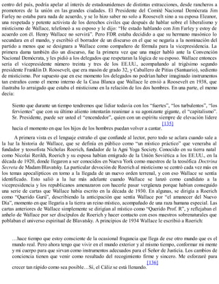 centro del país, podría apelar al interés de estadounidenses de distintas extracciones, desde rancheros a
promotores de la unión en las grandes ciudades. El Presidente del Comité Nacional Demócrata Jim
Farley no estaba para nada de acuerdo, y se lo hizo saber no solo a Roosevelt sino a su esposa Eleanor,
una respetada y potente activista de los derechos civiles que después de hablar sobre el liberalismo y
misticismo de Wallace, telefoneó a su esposo y le dijo: “He estado hablando con Jim Farley y estoy de
acuerdo con él. Henry Wallace no servirá”. Pero FDR estaba decidido a que su hermano masónico lo
secundara en el mando, y escribió el borrador de un discurso en el que se negaría a la nominación del
partido a menos que se designara a Wallace como compañero de fórmula para la vicepresidencia. La
primera dama también dio un discurso, fue la primera vez que una mujer habló ante la Convención
Nacional Demócrata, y les pidió a los delegados que respetaran la lógica de su esposo. Wallace entonces
sería el vicepresidente número treinta y tres de los EE.UU., acompañando al trigésimo segundo
presidente Franklin D. Roosevelt, que era masón de grado 32, y Caballero de Pitias (Santuario), sediento
de misticismo. Por supuesto que en ese momento los delegados no podrían haber imaginado instrumentos
tan extraños como el memo interno de la Casa Blanca que Wallace le envió a Roosevelt en 1938, que
ilustraba lo arraigado que estaba el misticismo en la relación de los dos hombres. En una parte, el memo
decía:
Siento que durante un tiempo tendremos que lidiar todavía con los “fuertes”, “los turbulentos”, “los
fervientes” que con su último aliento intentarán reanimar a su agonizante gigante, el “capitalismo”.
Sr. Presidente, puede ser usted el “encendedor”, quien con un espíritu siempre de elevación lidere
hacia el momento en que los hijos de los hombres puedan volver a cantar.
[135]
A primera vista es el lenguaje extraño el que confunde al lector, pero todo se aclara cuando sale a
la luz la historia de Wallace, que se definía en público como “un místico práctico” que veneraba al
fundador y teosofista Nicholas Roerich, fundador de la Agni Yoga Society. Conocido en su tierra natal
como Nicolai Rerikh, Roerich y su esposa habían emigrado de la Unión Soviética a los EE.UU., en la
década de 1920, donde llegaron a ser conocidos en Nueva York como maestros de la teosófica Doctrina
Secreta de Madam Blavatsky. La particular devoción de Roerich al misticismo se centró cada vez más en
los temas apocalípticos en torno a la llegada de un nuevo orden terrenal, y con eso Wallace se sentía
identificado. Esto salió a la luz más adelante cuando Wallace se lanzó como candidato a la
vicepresidencia y los republicanos amenazaron con hacerle pasar vergüenza porque habían conseguido
una serie de cartas que Wallace había escrito en la década de 1930. En algunas, se dirigía a Roerich
como “Querido Gurú”, describiendo la anticipación que sentía Wallace por “el amanecer del Nuevo
Día”, momento en que llegaría a la tierra un reino místico, acompañado de una raza humana especial. Las
cartas anteriores de Wallace simplemente se dirigían al místico como “Querido Prof. R”, y reflejaban el
anhelo de Wallace por ser discípulos de Roerich y hacer contacto con esos maestros sobrenaturales que
poblaban el universo espiritual de Blavatsky. A principios de 1934 Wallace le escribió a Roerich:
…hace tiempo que estoy consciente de la ocasional fragancia que llega de ese otro mundo que es el
mundo real. Pero ahora tengo que vivir en el mundo exterior y al mismo tiempo, conformar mi mente
y mi cuerpo para que sirvan como instrumentos adecuados para el Señor de Justicia. Los cambios de
conciencia tienen que venir como resultado del recogimiento firme y sincero. Me esforzaré para
crecer tan rápido como sea posible…Sí, el Cáliz se está llenando.
[136]
 