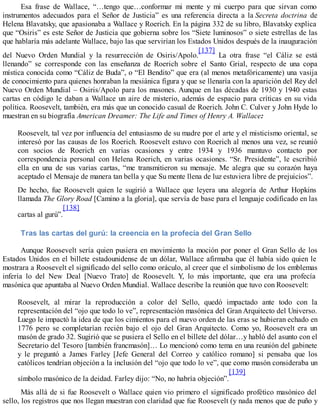 Esa frase de Wallace, “…tengo que…conformar mi mente y mi cuerpo para que sirvan como
instrumentos adecuados para el Señor de Justicia” es una referencia directa a la Secreta doctrina de
Helena Blavatsky, que apasionaba a Wallace y Roerich. En la página 332 de su libro, Blavatsky explica
que “Osiris” es este Señor de Justicia que gobierna sobre los “Siete luminosos” o siete estrellas de las
que hablaría más adelante Wallace, bajo las que servirían los Estados Unidos después de la inauguración
del Nuevo Orden Mundial y la resurrección de Osiris/Apolo.
[137]
La otra frase “el Cáliz se está
llenando” se corresponde con las enseñanza de Roerich sobre el Santo Grial, respecto de una copa
mística conocida como “Cáliz de Buda”, o “El Bendito” que era (al menos metafóricamente) una vasija
de conocimiento para quienes honraban la mesiánica figura y que se llenaría con la aparición del Rey del
Nuevo Orden Mundial – Osiris/Apolo para los masones. Aunque en las décadas de 1930 y 1940 estas
cartas en código le daban a Wallace un aire de misterio, además de espacio para críticas en su vida
política. Roosevelt, también, era más que un conocido casual de Roerich. John C. Culver y John Hyde lo
muestran en su biografía American Dreamer: The Life and Times of Henry A. Wallace:
Roosevelt, tal vez por influencia del entusiasmo de su madre por el arte y el misticismo oriental, se
interesó por las causas de los Roerich. Roosevelt estuvo con Roerich al menos una vez, se reunió
con socios de Roerich en varias ocasiones y entre 1934 y 1936 mantuvo contacto por
correspondencia personal con Helena Roerich, en varias ocasiones. “Sr. Presidente”, le escribió
ella en una de sus varias cartas, “me transmitieron su mensaje. Me alegra que su corazón haya
aceptado el Mensaje de manera tan bella y que Su mente llena de luz estuviera libre de prejuicios”.
De hecho, fue Roosevelt quien le sugirió a Wallace que leyera una alegoría de Arthur Hopkins
llamada The Glory Road [Camino a la gloria], que servía de base para el lenguaje codificado en las
cartas al gurú”.
[138]
Tras las cartas del gurú: la creencia en la profecía del Gran Sello
Aunque Roosevelt sería quien pusiera en movimiento la moción por poner el Gran Sello de los
Estados Unidos en el billete estadounidense de un dólar, Wallace afirmaba que él había sido quien le
mostrara a Roosevelt el significado del sello como oráculo, al creer que el simbolismo de los emblemas
infería lo del New Deal [Nuevo Trato] de Roosevelt. Y, lo más importante, que era una profecía
masónica que apuntaba al Nuevo Orden Mundial. Wallace describe la reunión que tuvo con Roosevelt:
Roosevelt, al mirar la reproducción a color del Sello, quedó impactado ante todo con la
representación del “ojo que todo lo ve”, representación masónica del Gran Arquitecto del Universo.
Luego le impactó la idea de que los cimientos para el nuevo orden de las eras se hubieran echado en
1776 pero se completarían recién bajo el ojo del Gran Arquitecto. Como yo, Roosevelt era un
masón de grado 32. Sugirió que se pusiera el Sello en el billete del dólar…y habló del asunto con el
Secretario del Tesoro [también francmasón]… Lo mencionó como tema en una reunión del gabinete
y le preguntó a James Farley [Jefe General del Correo y católico romano] si pensaba que los
católicos tendrían objeción a la inclusión del “ojo que todo lo ve”, que como masón consideraba un
símbolo masónico de la deidad. Farley dijo: “No, no habría objeción”.
[139]
Más allá de si fue Roosevelt o Wallace quien vio primero el significado profético masónico del
sello, los registros que nos llegan muestran con claridad que fue Roosevelt (y nada menos que de puño y
 