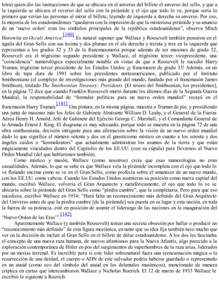 letra) quien dio las instrucciones de que se ubicara en el anverso del billete el anverso del sello, y que a
la izquierda se ubicara el reverso del sello con la pirámide y el ojo que todo lo ve, porque sería lo
primero que verían las personas al mirar el billete, leyendo de izquierda a derecha su anverso. Por eso,
la mayoría de los estadounidenses “quedaron con la impresión de que la misteriosa pirámide y su anuncio
de un ‘nuevo orden’ eran los símbolos principales de la república estadounidense”, observa Mitch
Horowitz en Occult America.
[140]
Es natural suponer que Wallace y Roosevelt también pensaron en el
águila del Gran Sello con sus treinta y dos plumas en el ala derecha y treinta y tres en la izquierda que
representan a los grados 32 y 33 de la francmasonería porque además de ser masones de grado 32,
Roosevelt era el trigésimo segundo presidente y Wallace, el trigésimo tercer vicepresidente, una
“coincidencia” numerológica especialmente notable en vistas de que a Roosevelt le sucedió Harry
Truman, trigésimo tercer presidente de los Estados Unidos ¡y francmasón de grado 33! Además, en un
libro de tapa dura de 1991 sobre los presidentes norteamericanos, publicado por el Instituto
Smithsoniano (el complejo de investigaciones más grande del mundo, fundado por el francmasón James
Smithson), titulado The Smithsonian Treasury: Presidents [El tesoro del Smithsonian, los presidentes],
en la página 72 dice que cuando Franklin Roosevelt murió durante los últimos días de la Segunda Guerra
Mundial, la responsabilidad de “formular políticas para un nuevo orden mundial” recayó en el
francmasón Harry Truman.
[141]
Una pintura, en la misma página, muestra a Truman de pie, y presidiendo
una junta de masones más los Jefes de Gabinete Almirante William D. Leahy, y el General de la Fuerza
Aérea Henry H. Arnold; Jefe de Gabinete del Ejército George C. Marshall, y el Comandante General de
la Armada Ernest J. King. El diagrama es muy adecuado, porque todo se muestra en la página 72 de una
obra smithsoniana, decisión intrigante para una afirmación sobre la visión de un nuevo orden mundial
dado lo que significa el número setenta y dos en el gnosticismo místico en cuanto a los setenta y dos
ángeles caídos o “kosmokrators” que actualmente administran los asuntos de la tierra y que están
mágicamente vinculados dentro del Capitolio de los EE.UU. (con su cúpula) para llevarnos al Nuevo
Orden Mundial (del que hablaremos también).
Como místico y masón, Wallace (como nosotros) creía que esas numerologías no eran
casualidades. Además, lo que se sabe es que Wallace veía la pirámide incompleta con el ojo que todo lo
ve flotando encima como se ve en el Gran Sello, como profecía sobre el amanecer de un nuevo mundo,
con los EE.UU. como cabeza. Cuando los Estados Unidos asumieran su posición como nueva capital del
mundo, escribió Wallace, volvería el Gran Arquitecto y metafóricamente, el ojo que todo lo ve se
ubicaría sobre la pirámide del Gran Sello como “piedra cumbre”, que la completaría. Pero para que eso
sucediera, escribió Wallace en 1934: “Hará falta un reconocimiento más definido del Gran Arquitecto
del Universo antes de que la piedra cumbre [de la pirámide] sea puesta en su lugar y esta nación, en toda
la fuerza de su potencia, esté en posición de asumir el liderazgo de las naciones en la inauguración del
‘Nuevo Orden de las Eras’”.
[142]
Aparentemente Wallace (y también Roosevelt) tenían una secreta obsesión por hallar o producir un
“reconocimiento más definido” de esta figura mesiánica, en tanto que su idea fija también tuvo mucho que
ver en la decisión de incluir al Gran Sello en el billete de dólar estadounidense. A los dos les fascinaba
el concepto de una nueva raza humana, de nuevos atlantianos para la Nueva Atlantis, algo parecido a la
exploración contemporánea de Hitler en pos del surgimientos de superhombres de la raza arias, liderados
por un mesías terrenal. Es increíble pero si este líder sobrenatural fuera una reencarnación mágica o la
resurrección de una deidad, el cuerpo o ADN de este salvador podría haberse guardado o representado
en un ataúd (como eco del símbolo del ataúd en los delantales masónicos), mencionado de manera
críptica en cartas que intercambiaron Wallace y Nicholas Roerich. El 12 de marzo de 1933 Wallace le
escribió lo siguiente a Roerich:
 