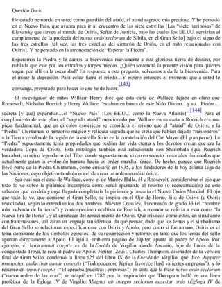 Querido Gurú:
He estado pensando en usted como guardián del ataúd, el ataúd sagrado más precioso. Y he pensado
en el Nuevo País, que avanza para ir al encuentro de las siete estrellas [Las “siete luminosas” de
Blavatsky que sirven al mando de Osiris, Señor de Justicia, bajo las cuales los EE.UU. servirían al
cumplimiento de la profecía del novus ordo seclorum de Sibila, en el Gran Sello] bajo el signo de
las tres estrellas [tal vez, las tres estrellas del cinturón de Orión, en el mito relacionadas con
Osiris]. Y he pensado en la amonestación de “Esperar la Piedra”.
Esperamos la Piedra y le damos la bienvenida nuevamente a esta gloriosa tierra de destino, por
nublada que esté por los extraños y torpes miedos. ¿Quién sostendrá la potente visión para quienes
vagan por allí en la oscuridad? En respuesta a esta pregunta, volvemos a darle la bienvenida. Para
eliminar la depresión. Para echar fuera el miedo…Y espero entonces el momento que a usted le
convenga, preparado para hacer lo que he de hacer.
[143]
El investigador de mitos William Henry dice que esta carta de Wallace dejaba en claro que
Roosevelt, Nicholas Roerich y Henry Wallace “estaban en busca de este Niño Divino…y su…Piedra…
secreta [y que] esperaban…el “Nuevo País” [Los EE.UU. como la Nueva Atlantis]”.
[144]
Para el
cumplimiento de este plan, el “sagrado ataúd” mencionado por Wallace en su carta a Roerich era una
pieza fundamental, que en círculos esotéricos se considera el mismo que el “ataúd” de Osiris, y la
“Piedra” Chintamani o meteorito mágico y reliquia sagrada que se creía que habían dejado “misioneros”
a la Tierra venidos de la región de la estrella Sirio en la constelación del Can Mayor (El gran perro). La
“Piedra” supuestamente tenía propiedades que podían dar vida eterna y los devotos creían que era la
verdadera Copa de Cristo. Esta mitología también está relacionada con Shambhala (que Roerich
buscaba), un reino legendario del Tibet donde supuestamente viven en secreto inmortales iluminados que
actualmente guían la evolución humana hacia un orden mundial único. De hecho, parece que Roerich
llevó parte de la Piedra Chintamani, como emisario en 1935, a los fundadores de la hoy difunta Liga de
las Naciones, cuyo objetivo también era el de crear un orden mundial único.
Sea cual sea el caso de Wallace, como el de Manley Halla, él y Roosevelt, consideraban el ojo que
todo lo ve sobre la pirámide incompleta como señal apuntando al retorno (o reencarnación) de este
salvador que vendría y cuya llegada completaría la pirámide y lanzaría el Nuevo Orden Mundial. El ojo
que todo lo ve, que contiene el Gran Sello, se inspira en el Ojo de Horus, hijo de Osiris (u Osiris
resucitado), según lo entendían los dos hombres. Aliester Crowley, francmasón de grado 33 (el “hombre
más malvado de la tierra”) y contemporáneo ocultista de Roerich, a menudo se refería a esto como “la
Nueva Era de Horus”, y el amanecer del renacimiento de Osiris. Que místicos como estos, en simultáneo
con francmasones, utilizaran un lenguaje tan idéntico, da qué pensar, dado que los lemas y el simbolismo
del Gran Sello se relacionan específicamente con Osiris y Apolo, pero como si fueran uno. Osiris es el
tema dominante de los símbolos egipcios, de su resurrección y retorno, en tanto que los lemas del sello
apuntan directamente a Apolo. El águila, emblema pagano de Júpiter, apunta al padre de Apolo. Por
ejemplo, el lema annuit coeptis es de la Eneida de Virgilio, donde Ascanio, hijo de Eneas de la
conquistada Troya, le reza al padre de Apolo, Júpiter [Zeus]. Charles Thompson, diseñador de la versión
final de Gran Sello, condensó la línea 625 del libro IX de la Eneida de Virgilio, que dice, Juppiter
omnipotes, audacibus annue copeptis (“Todopoderoso Júpiter favorece [las] valientes empresas”), y lo
resumió en Annuit coeptis (“El aprueba [nuestras] empresas”) en tanto que la frase novus ordo seclorum
(“nuevo orden de las eras”) se adaptó en 1782 por la inspiración que Thompson halló en una línea
profética de la Égloga IV de Virgilio: Magnus ab integro seclorum nascitur ordo (Égloga IV de
 
