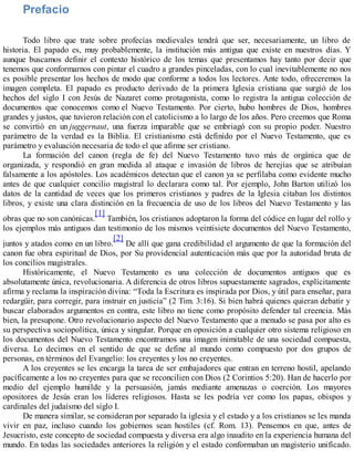 Prefacio
Todo libro que trate sobre profecías medievales tendrá que ser, necesariamente, un libro de
historia. El papado es, muy probablemente, la institución más antigua que existe en nuestros días. Y
aunque buscamos definir el contexto histórico de los temas que presentamos hay tanto por decir que
tenemos que conformarnos con pintar el cuadro a grandes pinceladas, con lo cual inevitablemente no nos
es posible presentar los hechos de modo que conforme a todos los lectores. Ante todo, ofreceremos la
imagen completa. El papado es producto derivado de la primera Iglesia cristiana que surgió de los
hechos del siglo I con Jesús de Nazaret como protagonista, como lo registra la antigua colección de
documentos que conocemos como el Nuevo Testamento. Por cierto, hubo hombres de Dios, hombres
grandes y justos, que tuvieron relación con el catolicismo a lo largo de los años. Pero creemos que Roma
se convirtió en un juggernaut, una fuerza imparable que se embriagó con su propio poder. Nuestro
parámetro de la verdad es la Biblia. El cristianismo está definido por el Nuevo Testamento, que es
parámetro y evaluación necesaria de todo el que afirme ser cristiano.
La formación del canon (regla de fe) del Nuevo Testamento tuvo más de orgánica que de
organizada, y respondió en gran medida al ataque e invasión de libros de herejías que se atribuían
falsamente a los apóstoles. Los académicos detectan que el canon ya se perfilaba como evidente mucho
antes de que cualquier concilio magistral lo declarara como tal. Por ejemplo, John Barton utilizó los
datos de la cantidad de veces que los primeros cristianos y padres de la Iglesia citaban los distintos
libros, y existe una clara distinción en la frecuencia de uso de los libros del Nuevo Testamento y las
obras que no son canónicas.
[1]
También, los cristianos adoptaron la forma del códice en lugar del rollo y
los ejemplos más antiguos dan testimonio de los mismos veintisiete documentos del Nuevo Testamento,
juntos y atados como en un libro.
[2]
De allí que gana credibilidad el argumento de que la formación del
canon fue obra espiritual de Dios, por Su providencial autenticación más que por la autoridad bruta de
los concilios magistrales.
Históricamente, el Nuevo Testamento es una colección de documentos antiguos que es
absolutamente única, revolucionaria. A diferencia de otros libros supuestamente sagrados, explícitamente
afirma y reclama la inspiración divina: “Toda la Escritura es inspirada por Dios, y útil para enseñar, para
redargüir, para corregir, para instruir en justicia” (2 Tim. 3:16). Si bien habrá quienes quieran debatir y
buscar elaborados argumentos en contra, este libro no tiene como propósito defender tal creencia. Más
bien, la presupone. Otro revolucionario aspecto del Nuevo Testamento que a menudo se pasa por alto es
su perspectiva sociopolítica, única y singular. Porque en oposición a cualquier otro sistema religioso en
los documentos del Nuevo Testamento encontramos una imagen inimitable de una sociedad compuesta,
diversa. Lo decimos en el sentido de que se define al mundo como compuesto por dos grupos de
personas, en términos del Evangelio: los creyentes y los no creyentes.
A los creyentes se les encarga la tarea de ser embajadores que entran en terreno hostil, apelando
pacíficamente a los no creyentes para que se reconcilien con Dios (2 Corintios 5:20). Han de hacerlo por
medio del ejemplo humilde y la persuasión, jamás mediante amenazas o coerción. Los mayores
opositores de Jesús eran los líderes religiosos. Hasta se les podría ver como los papas, obispos y
cardinales del judaísmo del siglo I.
De manera similar, se consideran por separado la iglesia y el estado y a los cristianos se les manda
vivir en paz, incluso cuando los gobiernos sean hostiles (cf. Rom. 13). Pensemos en que, antes de
Jesucristo, este concepto de sociedad compuesta y diversa era algo inaudito en la experiencia humana del
mundo. En todas las sociedades anteriores la religión y el estado conformaban un magisterio unificado.
 