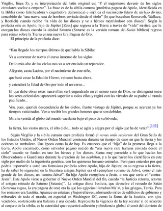 Virgilio, línea 5), y su interpretación del latín original es: “Y el majestuoso devenir de los siglos
circulares vuelve a empezar”. La frase es de la sibila cumana (profetisa pagana de Apolo, identificada en
la Biblia como falsificadora y engañadora demoníaca) e implica el nacimiento futuro de un hijo divino,
concebido de “una nueva raza de hombres enviada desde el cielo” (lo que buscaban Roosevelt, Wallace,
y Roerich) cuando recibe “la vida de los dioses y ve a héroes mezclándose con dioses”. Según la
profecía este es Apolo, hijo de Júpiter [Zeus] que regresa a la Tierra a través de “vida” mística que le
otorgan los dioses cuando la deidad Saturno (Saturno es la versión romana del Satán bíblico) regresa
para reinar sobre la Tierra en una nueva Era Pagana de Oro.
El principio de la profecía dice:
“Han llegado los tiempos últimos de que habla la Sibila:
Va a comenzar de nuevo el curso inmenso de los siglos.
De lo más alto de los cielos nos va a ser enviado un reparador.
Alégrate, casta Lucina, por el nacimiento de este niño,
que hará cesar la Edad de Hierro, reinante hasta ahora,
y extenderá la Edad de Oro por todo el universo...
El que debe obrar estas maravillas será engendrado en el mismo seno de Dios; se distinguirá entre
los seres celestiales; aparecerá superior a todos ellos y regirá con las virtudes de su padre al mundo
pacificado...
Ven, pues, querida descendencia de los cielos, ilustre vástago de Júpiter, porque se acercan ya los
tiempos vaticinados. Ven a recibir los grandes honores que te son debidos.
Mira tu venida al globo del mundo vacilante bajo el peso de su bóveda;
la tierra, los vastos mares, el alto cielo... todo se agita y alegra por el siglo que ha de venir”.
[145]
Según Virgilio y la sibila cumana cuya profecía formó el novus ordo seclorum del Gran Sello de
los Estados Unidos, el Nuevo Orden Mundial comienza durante un tiempo de caos en que la tierra y los
océanos se tambalean. Una época como la de hoy. Es entonces que el “hijo” de la promesa llega a la
tierra, Apolo encarnado, como salvador pagano nacido de “una nueva raza humana enviada desde el
cielo” cuando se fundan en uno los héroes y los dioses. Suena muy parecido a lo que hacían los
Observadores o Guardianes durante la creación de los nephilim, y a lo que hacen los científicos en este
siglo por medio de la ingeniería genética, con las quimeras humano-animales. Pero para entender por qué
podría importarle a usted una fantasiosa profecía sobre Apolo, hijo de Júpiter, en su regreso a la tierra,
ha de saber lo siguiente: en la literatura antigua Júpiter era el reemplazo romano de Jahvé, como el más
grande de los dioses, un “contra-Jahvé”. Su hijo Apolo reemplaza a Jesús, o sea que sería el “contra-
Jesús”. Este Apolo viene a gobernar el Nuevo Orden Mundial del fin, cuando “la Justicia retorna, retorna
el antiguo reinado de Saturno [Satanás]”. La antigua diosa Justicia, que devuelve el reinado de Satán
(Saturnia regna, la era pagana de oro) era la que los egipcios llamaban Ma’at, y los griegos, Temis. Para
los romanos era Lustitia. Aparece en estatuas y bajorrelieves, adornando miles de edificios de gobierno y
tribunales de todo el mundo, en especial en Washington DC, como la Dama de la Justicia, con ojos
vendados, sosteniendo una balanza y una espada. Representa la vigencia de la ley secular y, de acuerdo
al conjuro de la sibila, es la autoridad que requerirá adhesión y obediencia global al cenit del dominio de
 