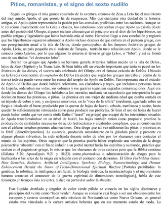 Pitios, romanistas, y el signo del sexto nudillo
Según los griegos el más grande resultado de la aventura amorosa de Zeus y Leto fue el nacimiento
del muy amado Apolo, el que pronto ha de reaparecer. Más que cualquier otra deidad de la historia
antigua, es Apolo quien representaba la pasión por las consultas proféticas entre las naciones. Aunque se
le relaciona mayormente con la Grecia clásica, los estudiosos concuerdan en que Apolo ya existía desde
antes del panteón del Olimpo, algunos incluso afirman que al principio era el dios de los hiperbóreos, un
pueblo antiguo y legendario que había habitado más al norte. Herodoto llegó a esta conclusión y registró
que los hiperbóreos siguieron adorando a Apolo incluso después de que entrara en el panteón griego, con
una peregrinación anual a la isla de Delos, donde participaban de los famosos festivales griegos de
Apolo. Licia, un país pequeño en el sudeste de Turquía, también tuvo relación con Apolo, donde se le
conocía como Lykeios, por lo que algunos lo unieron al término griego Lykos, o “lobo”, y así se formó
uno de sus títulos: “el destructor lobo”.
Decían los griegos que Apolo y su hermana gemela Artemisa habían nacido en la isla de Delos,
hijos de Zeus (Júpiter) y la Titana Leto. Si bien había allí un oráculo importante que tenía su papel en los
festivales de los dioses, el vocero más celebrado del Olimpo era el famoso oráculo de Delfos. Ubicado
en la Grecia continental, el omphalos de Delfos (la piedra que según los griegos marcaba el centro de la
tierra) todavía puede verse entre las ruinas del templo de Apolo en Delfos. Tan importante era el oráculo
de Apolo de Delfos que donde hubiera helenismo, sus ciudadanos y reyes, que incluían a personas hasta
de España, ordenaban sus vidas, sus colonias y sus guerras según sus sagradas comunicaciones. Aquí era
donde los dioses del Olimpo les hablaban a los mortales mediante un sacerdocio que interpretaba lo que
decían en trance las pitonisas, o pitias. La pitonisa era una mujer de mediana edad que estaba sentada en
un trípode de cobre y oro, y en épocas anteriores, en la “roca de la sibila” (médium), agachada sobre un
fuego e inhalando el humo producido por la quema de hojas de laurel, cebada, marihuana y aceite, hasta
quedar lo suficientemente intoxicada como para producir sus profecías. Si bien el uso de hojas de laurel
puede haber tenido que ver con la ninfa Dafne (“laurel” en griego) que escapó de las intenciones sexuales
de Apolo transformándose en un árbol de laurel, las hojas también tenían como propósito práctico la
producción de cantidades necesarias de ácido hidrociánico y alcaloides complejos, que en combinación
con el cáñamo creaban potentes alucinaciones. Otra droga que tal vez utilizaran las pitias o pitonisas es
la DMT [dimetiltriptamina]. La sustancia, producida naturalmente en la glándula pineal y presente en
algunas plantas silvestres, ha sido utilizada durante miles de años por los shamanes para contactar el
mundo de los espíritus. Otros sugieren que la pitonisa podría haber empleado una versión de la droga
psicoactiva “absenta” con el fin de inducir a un portal mental hacia los espíritus y su mundo, práctica que
usaban en el paganismo griego, lo mismo que los shamanes de otras culturas pero que la Biblia condena
(Gálatas 5:20; Apocalipsis 9:21 y 18:23) como pharmakeia o administración de drogas para la
hechicería o las artes de la magia en relación con el contacto con demonios. El libro Forbidden Gates:
How Genetics, Robotics, Artificial Intelligence, Synthetic Biology, Nanotechnology, and Human
Enhancement Herald the Dawn of Techo-Dimensional Spiritual Warfare [Portales prohibidos: la
genética, la robótica, la inteligencia artificial, la biología sintética, la nanotecnología y el mejoramiento
humano anuncian el amanecer de la guerra espiritual de dimensiones tecnológicas], habla de este
fenómeno en tiempos más recientes, y dice en particular sobre la absenta:
Este líquido destilado y singular de color verde pálido se conocía en los siglos diecinueve y
principios del veinte como “hada verde”. Aunque su consumo casi llegó a ser una obsesión entre los
europeos y centros cosmopolitas más místicos de Norteamérica como Nueva Orleans, en general
estaba más vinculado a la cultura artística bohemia que en ese momento estaba de moda. Lo
 