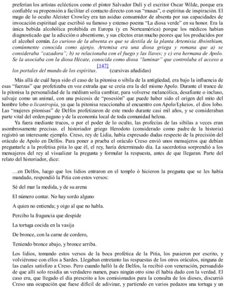 preferían los artistas eclécticos como el pintor Salvador Dalí y el escritor Oscar Wilde, porque era
confiable su propensión a facilitar el contacto directo con sus “musas”, o espíritus de inspiración. El
mago de lo oculto Aleister Crowley era tan asiduo consumidor de absenta por sus capacidades de
invocación espiritual que escribió su famoso y extenso poema “La diosa verde” en su honor. Era la
única bebida alcohólica prohibida en Europa (y en Norteamérica) porque los médicos habían
diagnosticado que la adicción o absentismo, y sus efectos eran mucho peores que los producidos por
el alcohol común. Lo curioso de la absenta es que se destila de la planta Artemisia Absinthium,
comúnmente conocida como ajenjo. Artemisa era una diosa griega y romana que a) se
consideraba “cazadora”; b) se relacionaba con el fuego y las llaves; y c) era hermana de Apolo.
Se la asociaba con la diosa Hécate, conocida como diosa “luminar” que controlaba el acceso a
los portales del mundo de los espíritus.
[147]
(cursivas añadidas)
Más allá de cuál haya sido el caso de la pitonisa o sibila de la antigüedad, era bajo la influencia de
esas “fuerzas” que profetizaba en voz extraña que se creía era la del mismo Apolo. Durante el trance de
la pitonisa la personalidad de la médium solía cambiar, para volverse melancólica, desafiante o incluso,
salvaje como un animal, con una psicosis de “posesión” que puede haber sido el origen del mito del
hombre lobo o licantropía, ya que la pitonisa reaccionaba al encuentro con Apolo/Lykeios, el dios lobo.
Las “mujeres pitonisas” de Delfos profetizaron de este modo durante casi mil años, y se consideraban
parte vital del orden pagano y de la economía local de toda comunidad helena.
Ya fuera mediante trucos, o por el poder de lo oculto, las profecías de las sibilas a veces eran
asombrosamente precisas. el historiador griego Herodoto (considerado como padre de la historia)
registró un interesante ejemplo. Creso, rey de Lidia, había expresado dudas respecto de la precisión del
oráculo de Apolo en Delfos. Para poner a prueba el oráculo Creso envió unos mensajeros que debían
preguntarle a la profetisa pitia lo que él, el rey, haría determinado día. La sacerdotisa sorprendió a los
mensajeros del rey al visualizar la pregunta y formular la respuesta, antes de que llegaran. Parte del
relato del historiador, dice:
…en Delfos, luego que los lidios entraron en el templo ó hicieron la pregunta que se les había
mandado, respondió la Pitia con estos versos:
Sé del mar la medida, y de su arena
El número contar. No hay sordo alguno
A quien no entienda; y oigo al que no habla.
Percibo la fragancia que despide
La tortuga cocida en la vasija
De bronce, con la carne de cordero,
Teniendo bronce abajo, y bronce arriba.
Los lidios, tomando estos versos de la boca profética de la Pitia, los pusieron por escrito, y
volviéronse con ellos a Sardes. Llegaban entretanto las respuestas de los otros oráculos, ninguna de
las cuales satisfizo a Creso. Pero cuando halló la de Delfos, la recibió con veneración, persuadido
de que allí solo residía un verdadero numen, pues ningún otro sino él había dado con la verdad. El
caso era, que llegado el día prescrito a los comisionados para la consulta de los dioses, discurrió
Creso una ocupación que fuese difícil de adivinar, y partiendo en varios pedazos una tortuga y un
 
